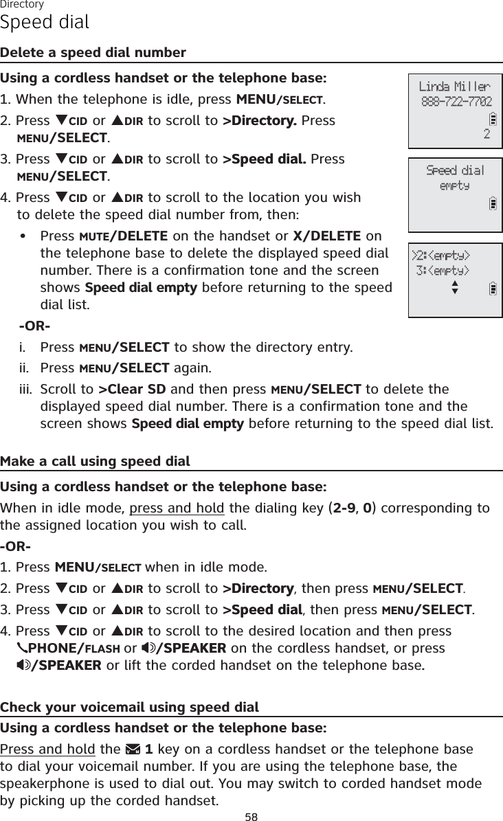 Directory58Speed dialDelete a speed dial numberUsing a cordless handset or the telephone base:1. When the telephone is idle, press MENU/SELECT.2. Press TCID or SDIR to scroll to &gt;Directory.Directory. PressMENU/SELECT.3. Press TCID or SDIR to scroll to &gt;Speed dial.Speed dial. PressMENU/SELECT.4. Press TCID or SDIR to scroll to the location you wish to delete the speed dial number from, then:Press MUTE/DELETE on the handset or X/DELETE on the telephone base to delete the displayed speed dial number. There is a confirmation tone and the screen shows Speed dial empty before returning to the speed dial list.-OR-Press MENU/SELECT to show the directory entry. Press MENU/SELECT again.Scroll to &gt;Clear SD and then press MENU/SELECT to delete the displayed speed dial number. There is a confirmation tone and the screen shows Speed dial empty before returning to the speed dial list.Make a call using speed dialUsing a cordless handset or the telephone base: When in idle mode, press and hold the dialing key (2-9, 0) corresponding to the assigned location you wish to call.-OR-1. Press MENU/SELECT when in idle mode. 2. Press TCID or SDIR to scroll to &gt;DirectoryDirectory, then press MENU/SELECT.3. Press TCID or SDIR to scroll to &gt;Speed dialSpeed dial, then press MENU/SELECT.4. Press TCID or SDIR to scroll to the desired location and then press PHONE/FLASH or /SPEAKERSPEAKER on the cordless handset, or press /SPEAKERSPEAKER or lift the corded handset on the telephone base.Check your voicemail using speed dialUsing a cordless handset or the telephone base:Press and hold the  1key on a cordless handset or the telephone base to dial your voicemail number. If you are using the telephone base, the speakerphone is used to dial out. You may switch to corded handset mode  by picking up the corded handset.•i.ii.iii.Speed dialemptyLinda Miller888-722-77022&gt;2:&lt;empty&gt; 3:&lt;empty&gt;ST