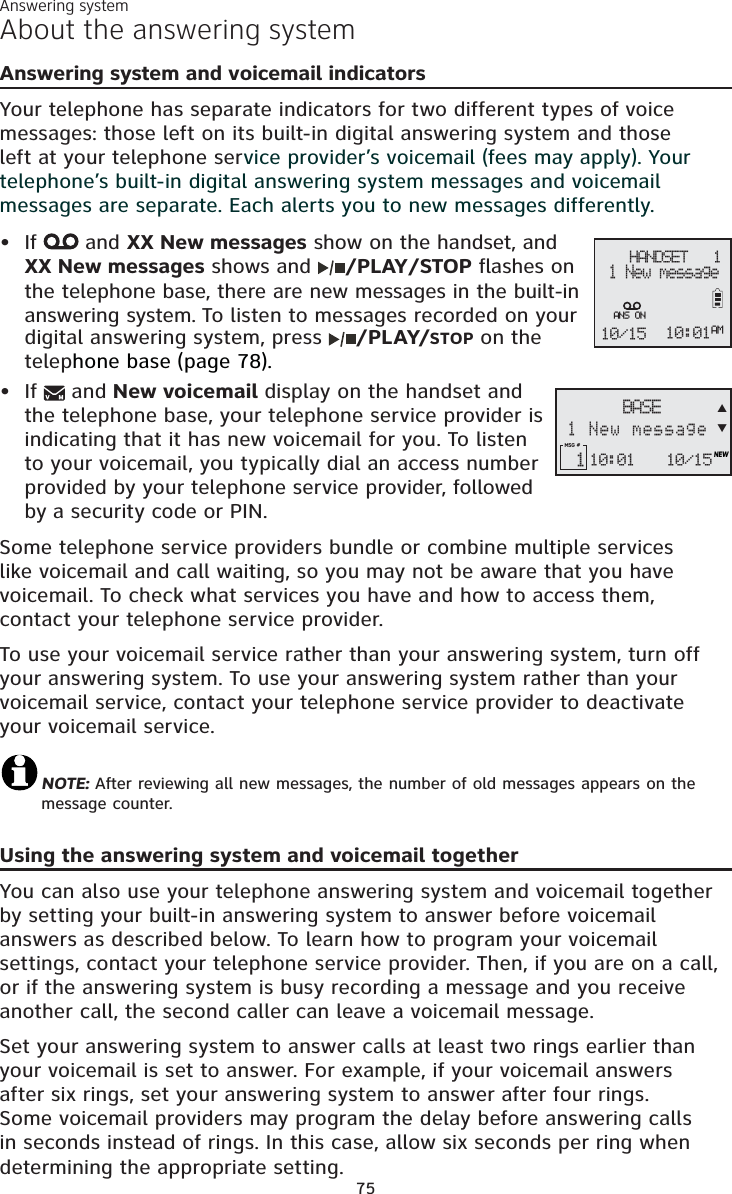 Answering system75About the answering systemAnswering system and voicemail indicatorsYour telephone has separate indicators for two different types of voice messages: those left on its built-in digital answering system and those left at your telephone service provider’s voicemail (fees may apply). Your telephone’s built-in digital answering system messages and voicemail messages are separate. Each alerts you to new messages differently. If  and XX New messages show on the handset, and XX New messages shows and /PLAY/STOP flashes on the telephone base, there are new messages in the built-in answering system. To listen to messages recorded on your digital answering system, press  /PLAY/STOP on the telephone base (page 78).If   and New voicemail display on the handset and the telephone base, your telephone service provider is indicating that it has new voicemail for you. To listen to your voicemail, you typically dial an access number provided by your telephone service provider, followed by a security code or PIN.Some telephone service providers bundle or combine multiple services like voicemail and call waiting, so you may not be aware that you have voicemail. To check what services you have and how to access them, contact your telephone service provider. To use your voicemail service rather than your answering system, turn off your answering system. To use your answering system rather than your voicemail service, contact your telephone service provider to deactivate your voicemail service. NOTE: After reviewing all new messages, the number of old messages appears on the message counter.Using the answering system and voicemail togetherYou can also use your telephone answering system and voicemail together by setting your built-in answering system to answer before voicemail answers as described below. To learn how to program your voicemail settings, contact your telephone service provider. Then, if you are on a call, or if the answering system is busy recording a message and you receive another call, the second caller can leave a voicemail message.Set your answering system to answer calls at least two rings earlier than your voicemail is set to answer. For example, if your voicemail answers after six rings, set your answering system to answer after four rings. Some voicemail providers may program the delay before answering calls in seconds instead of rings. In this case, allow six seconds per ring when determining the appropriate setting.••    HANDSET   1 1 New message10/15 10:01AMANS ON10:01MSG #  1 10/15NEWBASE1 New messageST