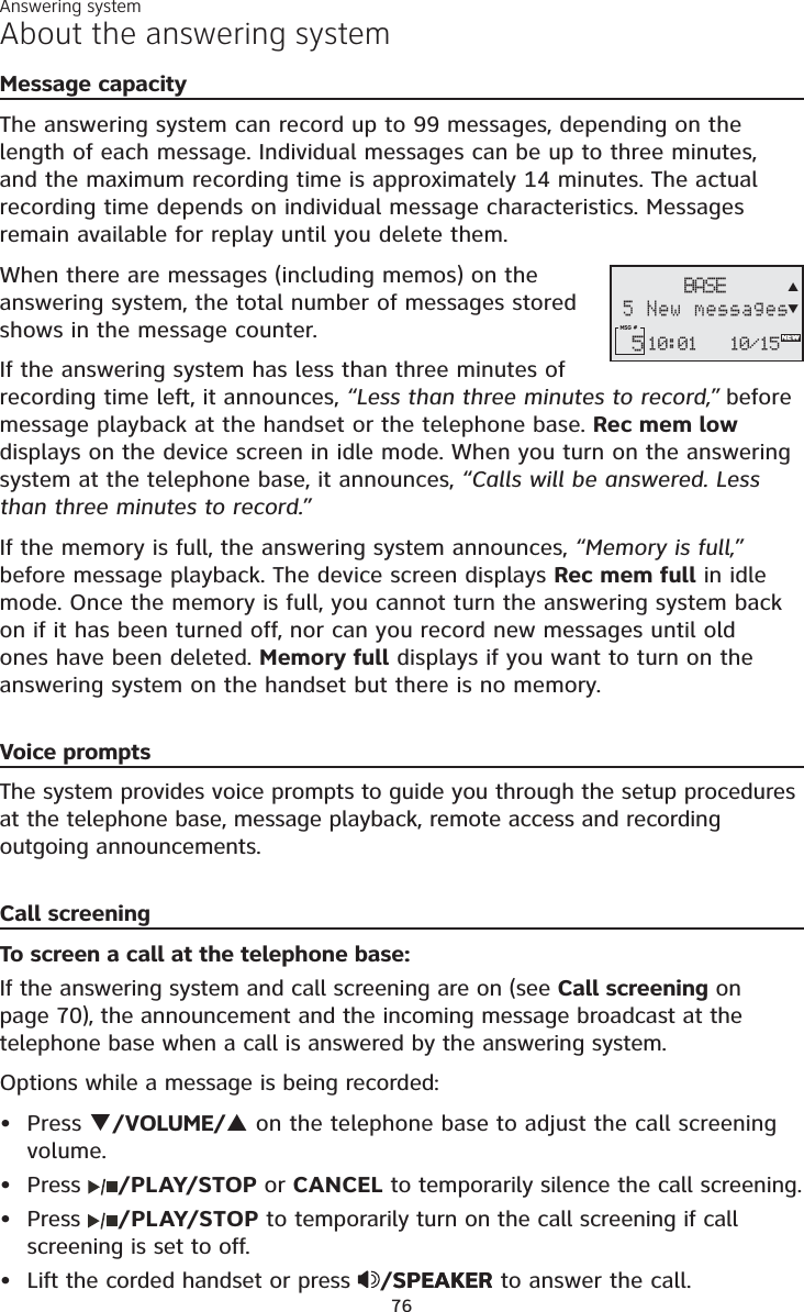 Answering system76About the answering systemMessage capacityThe answering system can record up to 99 messages, depending on the length of each message. Individual messages can be up to three minutes, and the maximum recording time is approximately 14 minutes. The actual recording time depends on individual message characteristics. Messages remain available for replay until you delete them.When there are messages (including memos) on the answering system, the total number of messages stored shows in the message counter.If the answering system has less than three minutes of recording time left, it announces, “Less than three minutes to record,” before message playback at the handset or the telephone base. Rec mem lowdisplays on the device screen in idle mode. When you turn on the answering system at the telephone base, it announces, “Calls will be answered. Less than three minutes to record.”If the memory is full, the answering system announces, “Memory is full,”before message playback. The device screen displays Rec mem full in idle mode. Once the memory is full, you cannot turn the answering system back on if it has been turned off, nor can you record new messages until old ones have been deleted. Memory full displays if you want to turn on the answering system on the handset but there is no memory. Voice promptsThe system provides voice prompts to guide you through the setup procedures at the telephone base, message playback, remote access and recording outgoing announcements. Call screeningTo screen a call at the telephone base:If the answering system and call screening are on (see Call screening on page 70), the announcement and the incoming message broadcast at the telephone base when a call is answered by the answering system.Options while a message is being recorded:Press T/VOLUME/Son the telephone base to adjust the call screeningvolume.Press  /PLAY/STOP or CANCEL to temporarily silence the call screening.Press  /PLAY/STOP to temporarily turn on the call screening if call screening is set to off.Lift the corded handset or press /SPEAKERSPEAKER to answer the call.••••10:01 10/15MSG #  5BASE5 New messagesNEWST