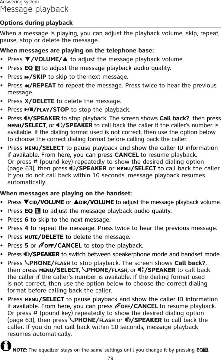 Answering system79Message playbackOptions during playbackWhen a message is playing, you can adjust the playback volume, skip, repeat,pause, stop or delete the message.When messages are playing on the telephone base:Press T/VOLUME/S to adjust the message playback volume.Press EQ  to adjust the message playback audio quality. Press /SKIP to skip to the next message.Press /REPEAT to repeat the message. Press twice to hear the previous message.Press X/DELETE to delete the message.Press  /PLAY/STOP to stop the playback.Press /SPEAKERSPEAKER to stop playback. The screen shows Call back?, then press MENU/SELECT,or  /SPEAKERSPEAKER to call back the caller if the caller’s number is available. If the dialing format used is not correct, then use the option below to choose the correct dialing format before calling back the caller.Press MENU/SELECT to pause playback and show the caller ID information if available. From here, you can press CANCEL to resume playback. Or press # (pound key) repeatedly to show the desired dialing option(page 63), then press  /SPEAKERSPEAKER or MENU/SELECT to call back the caller.If you do not call back within 10 seconds, message playback resumes automatically.When messages are playing on the handset:Press TCID/VOLUME or SDIR/VOLUME to adjust the message playback volume.Press EQ  to adjust the message playback audio quality. Press 6 to skip to the next message.Press 4 to repeat the message. Press twice to hear the previous message. Press MUTE/DELETE to delete the message.Press 5or OFF/CANCEL to stop the playback.Press /SPEAKERSPEAKER to switch between speakerphone mode and handset mode.Press  PHONE/FLASH to stop playback. The screen shows Call back?,then press MENU/SELECT,PHONE/FLASH, or /SPEAKERSPEAKER to call back the caller if the caller’s number is available. If the dialing format usedis not correct, then use the option below to choose the correct dialing format before calling back the caller.Press MENU/SELECT to pause playback and show the caller ID information if available. From here, you can press OFF/CANCEL to resume playback. Or press # (pound key) repeatedly to show the desired dialing option(page 63), then press  PHONE/FLASH or /SPEAKERSPEAKER to call back the caller. If you do not call back within 10 seconds, message playback resumes automatically.NOTE: The equalizer stays on the same settings until you change it by pressing EQ .•••••••••••••••••