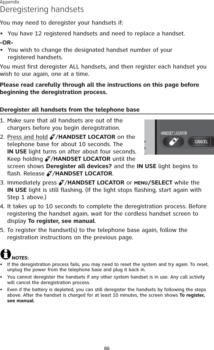 Appendix86Deregistering handsetsYou may need to deregister your handsets if:You have 12 registered handsets and need to replace a handset.-OR-You wish to change the designated handset number of your registered handsets.You must first deregister ALL handsets, and then register each handset you wish to use again, one at a time.Please read carefully through all the instructions on this page before beginning the deregistration process.Deregister all handsets from the telephone base1. Make sure that all handsets are out of the chargers before you begin deregistration.2. Press and hold /HANDSET LOCATOR on the telephone base for about 10 seconds. The IN USE light turns on after about four seconds. Keep holding  /HANDSET LOCATOR until the screen shows Deregister all devices? and the IN USE light begins to flash. Release  /HANDSET LOCATOR.3. Immediately press  /HANDSET LOCATOR or MENU/SELECT while the IN USE light is still flashing. (If the light stops flashing, start again with Step 1 above.)4. It takes up to 10 seconds to complete the deregistration process. Before registering the handset again, wait for the cordless handset screen to display To register, see manual.5. To register the handset(s) to the telephone base again, follow the registration instructions on the previous page. NOTES:If the deregistration process fails, you may need to reset the system and try again. To reset, unplug the power from the telephone base and plug it back in.You cannot deregister the handsets if any other system handset is in use. Any call activity will cancel the deregistration process.Even if the battery is depleted, you can still deregister the handsets by following the steps above. After the handset is charged for at least 10 minutes, the screen shows To register, see manual.•••••