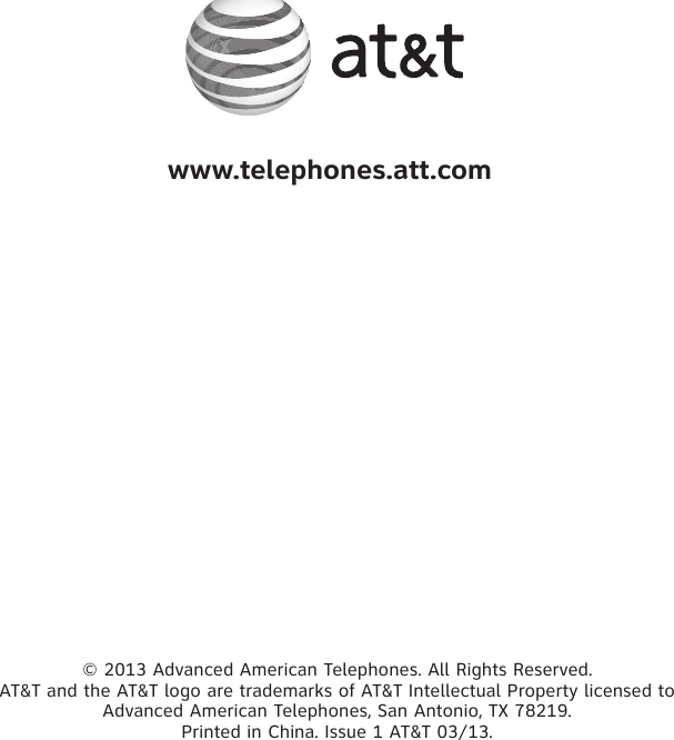 © 2013 Advanced American Telephones. All Rights Reserved. AT&amp;T and the AT&amp;T logo are trademarks of AT&amp;T Intellectual Property licensed to Advanced American Telephones, San Antonio, TX 78219. Printed in China. Issue 1 AT&amp;T 03/13. www.telephones.att.com