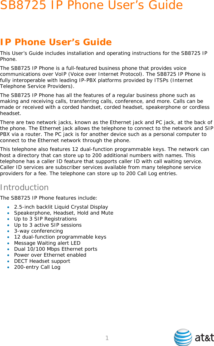 SB8725 IP Phone User’s Guide     1   IP Phone User’s Guide This User’s Guide includes installation and operating instructions for the SB8725 IP Phone. The SB8725 IP Phone is a full-featured business phone that provides voice communications over VoIP (Voice over Internet Protocol). The SB8725 IP Phone is fully interoperable with leading IP-PBX platforms provided by ITSPs (Internet Telephone Service Providers). The SB8725 IP Phone has all the features of a regular business phone such as making and receiving calls, transferring calls, conference, and more. Calls can be made or received with a corded handset, corded headset, speakerphone or cordless headset. There are two network jacks, known as the Ethernet jack and PC jack, at the back of the phone. The Ethernet jack allows the telephone to connect to the network and SIP PBX via a router. The PC jack is for another device such as a personal computer to connect to the Ethernet network through the phone. This telephone also features 12 dual-function programmable keys. The network can host a directory that can store up to 200 additional numbers with names. This telephone has a caller ID feature that supports caller ID with call waiting service. Caller ID services are subscriber services available from many telephone service providers for a fee. The telephone can store up to 200 Call Log entries. Introduction The SB8725 IP Phone features include:  2.5-inch backlit Liquid Crystal Display  Speakerphone, Headset, Hold and Mute  Up to 3 SIP Registrations  Up to 3 active SIP sessions  3-way conferencing  12 dual-function programmable keys  Message Waiting alert LED  Dual 10/100 Mbps Ethernet ports  Power over Ethernet enabled  DECT Headset support  200-entry Call Log 
