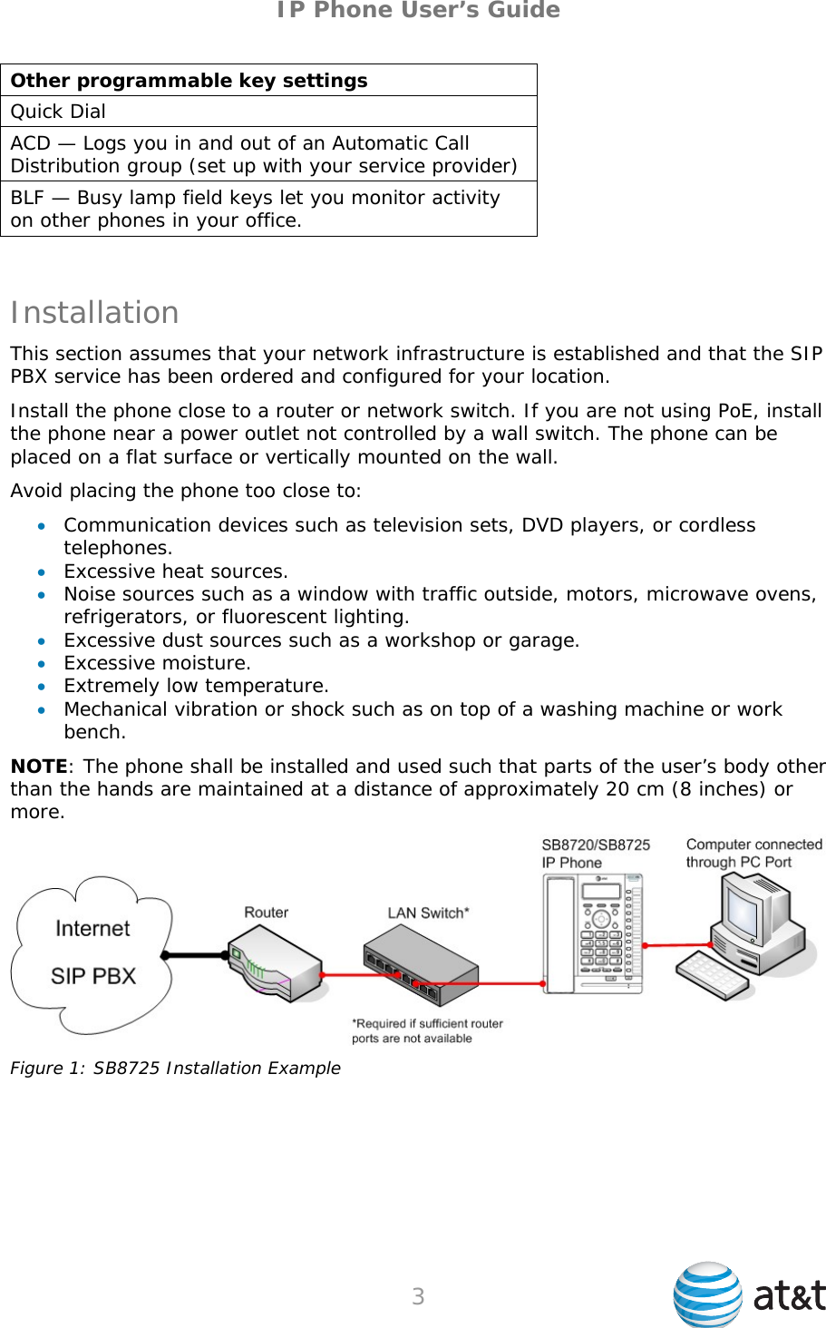 IP Phone User’s Guide Other programmable key settings Quick Dial ACD — Logs you in and out of an Automatic Call Distribution group (set up with your service provider) BLF — Busy lamp field keys let you monitor activity on other phones in your office.  Installation This section assumes that your network infrastructure is established and that the SIP PBX service has been ordered and configured for your location. Install the phone close to a router or network switch. If you are not using PoE, install the phone near a power outlet not controlled by a wall switch. The phone can be placed on a flat surface or vertically mounted on the wall. Avoid placing the phone too close to:  Communication devices such as television sets, DVD players, or cordless telephones.  Excessive heat sources.  Noise sources such as a window with traffic outside, motors, microwave ovens, refrigerators, or fluorescent lighting.  Excessive dust sources such as a workshop or garage.  Excessive moisture.  Extremely low temperature.  Mechanical vibration or shock such as on top of a washing machine or work bench. NOTE: The phone shall be installed and used such that parts of the user’s body other than the hands are maintained at a distance of approximately 20 cm (8 inches) or more.  Figure 1: SB8725 Installation Example  3   