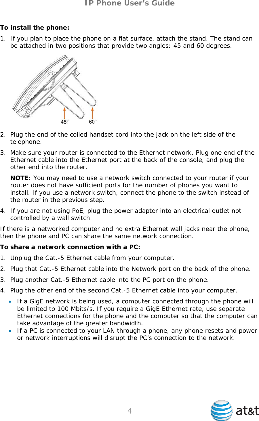 IP Phone User’s Guide To install the phone: 1. If you plan to place the phone on a flat surface, attach the stand. The stand can be attached in two positions that provide two angles: 45 and 60 degrees.  2. Plug the end of the coiled handset cord into the jack on the left side of the telephone. 3. Make sure your router is connected to the Ethernet network. Plug one end of the Ethernet cable into the Ethernet port at the back of the console, and plug the other end into the router. NOTE: You may need to use a network switch connected to your router if your router does not have sufficient ports for the number of phones you want to install. If you use a network switch, connect the phone to the switch instead of the router in the previous step. 4. If you are not using PoE, plug the power adapter into an electrical outlet not controlled by a wall switch. If there is a networked computer and no extra Ethernet wall jacks near the phone, then the phone and PC can share the same network connection. To share a network connection with a PC: 1. Unplug the Cat.-5 Ethernet cable from your computer. 2. Plug that Cat.-5 Ethernet cable into the Network port on the back of the phone. 3. Plug another Cat.-5 Ethernet cable into the PC port on the phone. 4. Plug the other end of the second Cat.-5 Ethernet cable into your computer.  If a GigE network is being used, a computer connected through the phone will be limited to 100 Mbits/s. If you require a GigE Ethernet rate, use separate Ethernet connections for the phone and the computer so that the computer can take advantage of the greater bandwidth.  If a PC is connected to your LAN through a phone, any phone resets and power or network interruptions will disrupt the PC’s connection to the network.  4   