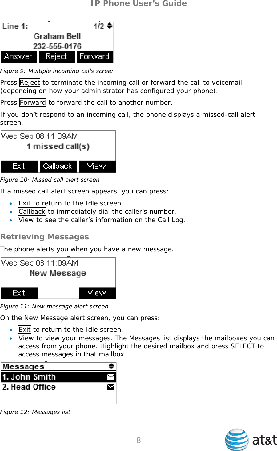 IP Phone User’s Guide  Figure 9: Multiple incoming calls screen Press Reject to terminate the incoming call or forward the call to voicemail (depending on how your administrator has configured your phone). Press Forward to forward the call to another number. If you don’t respond to an incoming call, the phone displays a missed-call alert screen.  Figure 10: Missed call alert screen If a missed call alert screen appears, you can press:  Exit to return to the Idle screen.  Callback to immediately dial the caller’s number.  View to see the caller’s information on the Call Log. Retrieving Messages The phone alerts you when you have a new message.  Figure 11: New message alert screen On the New Message alert screen, you can press:  Exit to return to the Idle screen.  View to view your messages. The Messages list displays the mailboxes you can access from your phone. Highlight the desired mailbox and press SELECT to access messages in that mailbox.  Figure 12: Messages list  8   