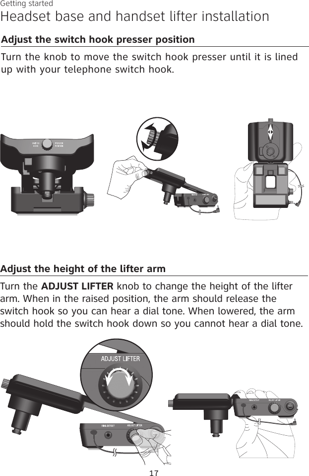17Getting startedHeadset base and handset lifter installationAdjust the height of the lifter armTurn the ADJUST LIFTER knob to change the height of the lifter arm. When in the raised position, the arm should release the switch hook so you can hear a dial tone. When lowered, the arm should hold the switch hook down so you cannot hear a dial tone. Adjust the switch hook presser positionTurn the knob to move the switch hook presser until it is lined up with your telephone switch hook.