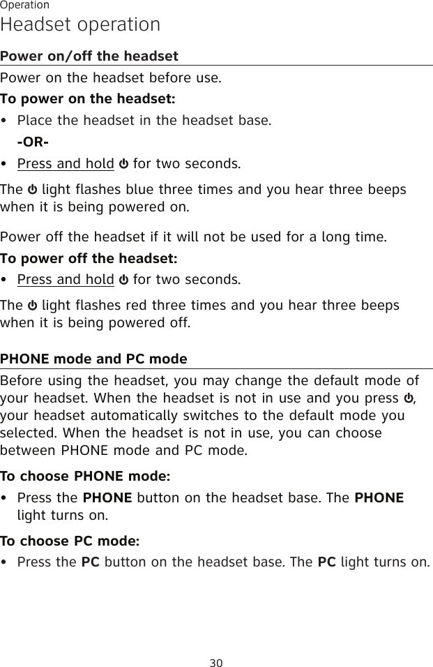 30OperationHeadset operationPower on/off the headsetPower on the headset before use.To power on the headset:Place the headset in the headset base.-OR-Press and hold   for two seconds.The   light flashes blue three times and you hear three beeps when it is being powered on.Power off the headset if it will not be used for a long time.To power off the headset:Press and hold   for two seconds.The   light flashes red three times and you hear three beeps when it is being powered off.PHONE mode and PC modeBefore using the headset, you may change the default mode of your headset. When the headset is not in use and you press  , your headset automatically switches to the default mode you selected. When the headset is not in use, you can choose between PHONE mode and PC mode.To choose PHONE mode:Press the PHONE button on the headset base. The PHONE light turns on.To choose PC mode:Press the PC button on the headset base. The PC light turns on.•••••Operation