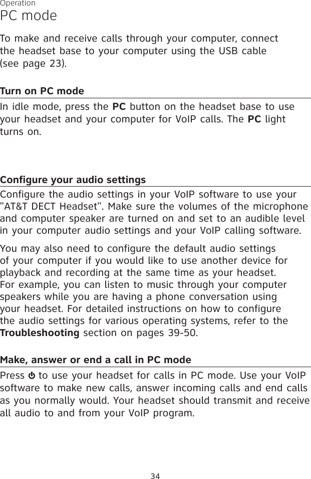 34OperationPC modeTo make and receive calls through your computer, connect  the headset base to your computer using the USB cable  (see page 23).Turn on PC modeIn idle mode, press the PC button on the headset base to use your headset and your computer for VoIP calls. The PC light turns on.Configure your audio settingsConfigure the audio settings in your VoIP software to use your &quot;AT&amp;T DECT Headset&quot;. Make sure the volumes of the microphone and computer speaker are turned on and set to an audible level in your computer audio settings and your VoIP calling software.You may also need to configure the default audio settings of your computer if you would like to use another device for playback and recording at the same time as your headset. For example, you can listen to music through your computer speakers while you are having a phone conversation using your headset. For detailed instructions on how to configure the audio settings for various operating systems, refer to the Troubleshooting section on pages 39-50.Make, answer or end a call in PC modePress   to use your headset for calls in PC mode. Use your VoIP software to make new calls, answer incoming calls and end calls as you normally would. Your headset should transmit and receive all audio to and from your VoIP program.