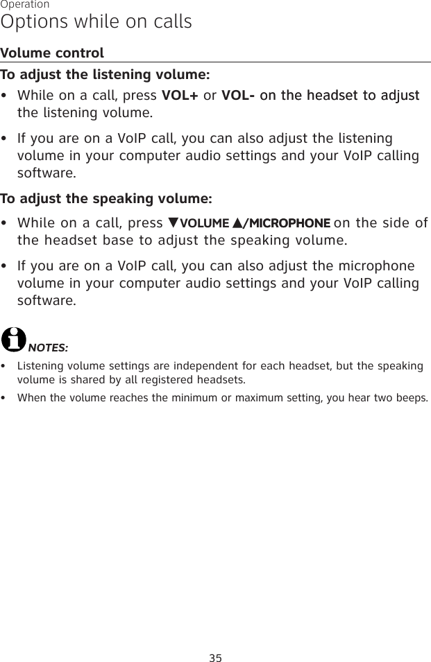 35OperationOptions while on callsVolume controlTo adjust the listening volume:While on a call, press VOL+ or VOL- on the headset to adjuston the headset to adjust the listening volume.If you are on a VoIP call, you can also adjust the listening volume in your computer audio settings and your VoIP calling software.To adjust the speaking volume:While on a call, press    VOLUME  /MICROPHONEMICROPHONE on the side of the headset base to adjust the speaking volume. If you are on a VoIP call, you can also adjust the microphone volume in your computer audio settings and your VoIP calling software.NOTES: Listening volume settings are independent for each headset, but the speaking volume is shared by all registered headsets.When the volume reaches the minimum or maximum setting, you hear two beeps.••••••