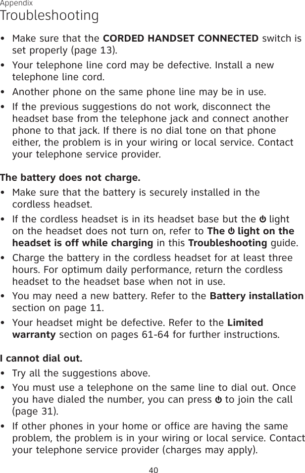 40AppendixMake sure that the CORDED HANDSET CONNECTED switch is set properly (page 13).•  Your telephone line cord may be defective. Install a new  telephone line cord.Another phone on the same phone line may be in use.•   If the previous suggestions do not work, disconnect the headset base from the telephone jack and connect another phone to that jack. If there is no dial tone on that phone either, the problem is in your wiring or local service. Contact your telephone service provider.The battery does not charge.•   Make sure that the battery is securely installed in the  cordless headset.•   If the cordless headset is in its headset base but the   light on the headset does not turn on, refer to The   light on the headset is off while charging in this Troubleshooting guide.•   Charge the battery in the cordless headset for at least three hours. For optimum daily performance, return the cordless headset to the headset base when not in use.•   You may need a new battery. Refer to the Battery installation section on page 11.•   Your headset might be defective. Refer to the Limited warranty section on pages 61-64 for further instructions.I cannot dial out.•  Try all the suggestions above.•   You must use a telephone on the same line to dial out. Once you have dialed the number, you can press   to join the call (page 31). •   If other phones in your home or office are having the same problem, the problem is in your wiring or local service. Contact your telephone service provider (charges may apply).••Troubleshooting