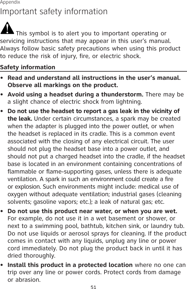 51AppendixImportant safety informationThis symbol is to alert you to important operating or servicing instructions that may appear in this user’s manual. Always follow basic safety precautions when using this product to reduce the risk of injury, fire, or electric shock.Safety informationRead and understand all instructions in the user’s manual. Observe all markings on the product.Avoid using a headset during a thunderstorm. There may be a slight chance of electric shock from lightning.Do not use the headset to report a gas leak in the vicinity of the leak. Under certain circumstances, a spark may be created when the adapter is plugged into the power outlet, or when the headset is replaced in its cradle. This is a common event associated with the closing of any electrical circuit. The user should not plug the headset base into a power outlet, and should not put a charged headset into the cradle, if the headset base is located in an environment containing concentrations of flammable or flame-supporting gases, unless there is adequate ventilation. A spark in such an environment could create a fire or explosion. Such environments might include: medical use of oxygen without adequate ventilation; industrial gases (cleaning solvents; gasoline vapors; etc.); a leak of natural gas; etc.Do not use this product near water, or when you are wet. For example, do not use it in a wet basement or shower, or next to a swimming pool, bathtub, kitchen sink, or laundry tub. Do not use liquids or aerosol sprays for cleaning. If the product comes in contact with any liquids, unplug any line or power cord immediately. Do not plug the product back in until it has dried thoroughly.Install this product in a protected location where no one can trip over any line or power cords. Protect cords from damage or abrasion.•••••