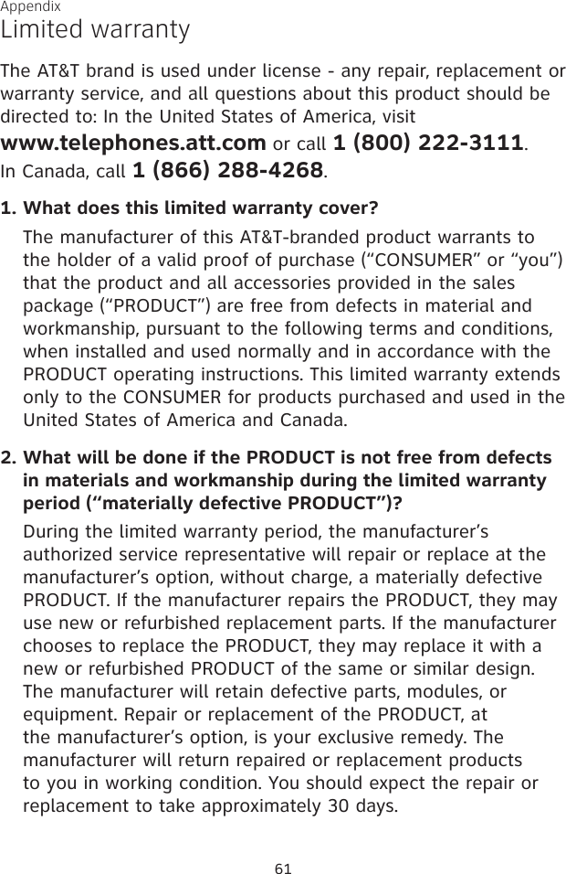 61AppendixLimited warrantyThe AT&amp;T brand is used under license - any repair, replacement or warranty service, and all questions about this product should be directed to: In the United States of America, visit  www.telephones.att.com or call 1 (800) 222-3111.  In Canada, call 1 (866) 288-4268.1. What does this limited warranty cover?The manufacturer of this AT&amp;T-branded product warrants to the holder of a valid proof of purchase (“CONSUMER” or “you”) that the product and all accessories provided in the sales package (“PRODUCT”) are free from defects in material and workmanship, pursuant to the following terms and conditions, when installed and used normally and in accordance with the PRODUCT operating instructions. This limited warranty extends only to the CONSUMER for products purchased and used in the United States of America and Canada.2. What will be done if the PRODUCT is not free from defects in materials and workmanship during the limited warranty period (“materially defective PRODUCT”)?During the limited warranty period, the manufacturer’s authorized service representative will repair or replace at the manufacturer’s option, without charge, a materially defective PRODUCT. If the manufacturer repairs the PRODUCT, they may use new or refurbished replacement parts. If the manufacturer chooses to replace the PRODUCT, they may replace it with a new or refurbished PRODUCT of the same or similar design. The manufacturer will retain defective parts, modules, or equipment. Repair or replacement of the PRODUCT, at the manufacturer’s option, is your exclusive remedy. The manufacturer will return repaired or replacement products to you in working condition. You should expect the repair or replacement to take approximately 30 days.