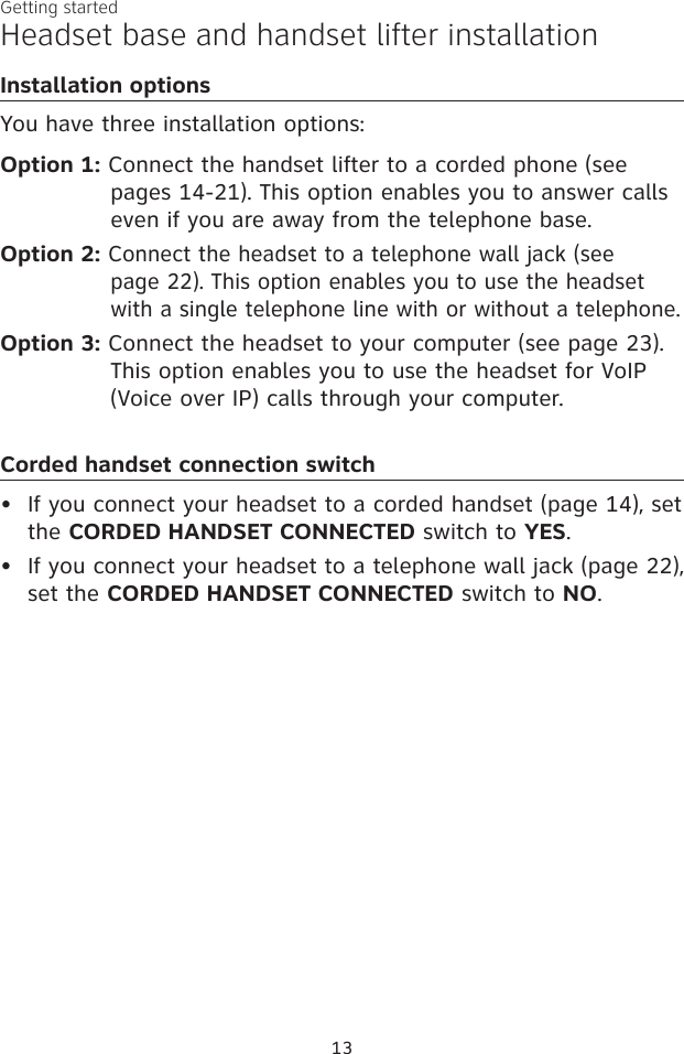 13Getting startedHeadset base and handset lifter installationInstallation optionsYou have three installation options:Option 1: Connect the handset lifter to a corded phone (see pages 14-21). This option enables you to answer calls even if you are away from the telephone base.Option 2: Connect the headset to a telephone wall jack (see  page 22). This option enables you to use the headset with a single telephone line with or without a telephone.Option 3: Connect the headset to your computer (see page 23). This option enables you to use the headset for VoIP (Voice over IP) calls through your computer.Corded handset connection switchIf you connect your headset to a corded handset (page 14), set the CORDED HANDSET CONNECTED switch to YES. If you connect your headset to a telephone wall jack (page 22), set the CORDED HANDSET CONNECTED switch to NO.••