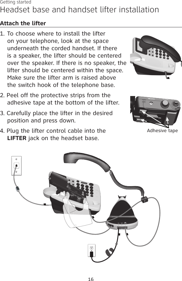 16Getting startedAttach the lifter1. To choose where to install the lifter on your telephone, look at the space underneath the corded handset. If there is a speaker, the lifter should be centered over the speaker. If there is no speaker, the lifter should be centered within the space. Make sure the lifter arm is raised above the switch hook of the telephone base.2. Peel off the protective strips from the adhesive tape at the bottom of the lifter.3. Carefully place the lifter in the desired position and press down.4. Plug the lifter control cable into the LIFTER jack on the headset base.Headset base and handset lifter installationAdhesive tape