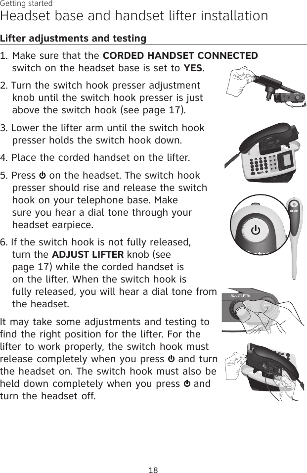 18Getting startedHeadset base and handset lifter installationLifter adjustments and testing1. Make sure that the CORDED HANDSET CONNECTED  switch on the headset base is set to YES.2. Turn the switch hook presser adjustment knob until the switch hook presser is just above the switch hook (see page 17).3. Lower the lifter arm until the switch hook presser holds the switch hook down.4. Place the corded handset on the lifter.5. Press   on the headset. The switch hook presser should rise and release the switch hook on your telephone base. Make sure you hear a dial tone through your headset earpiece.6. If the switch hook is not fully released, turn the ADJUST LIFTER knob (see page 17) while the corded handset is on the lifter. When the switch hook is fully released, you will hear a dial tone from the headset.It may take some adjustments and testing to find the right position for the lifter. For the lifter to work properly, the switch hook must release completely when you press   and turn the headset on. The switch hook must also be held down completely when you press   and turn the headset off. 