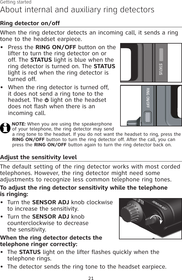 21Getting startedAbout internal and auxiliary ring detectorsAdjust the sensitivity levelThe default setting of the ring detector works with most corded telephones. However, the ring detector might need some adjustments to recognize less common telephone ring tones. To adjust the ring detector sensitivity while the telephone  is ringing:Turn the SENSOR ADJ knob clockwise to increase the sensitivity. Turn the SENSOR ADJ knob counterclockwise to decrease  the sensitivity. When the ring detector detects the telephone ringer correctly:The STATUS light on the lifter flashes quickly when the telephone rings. The detector sends the ring tone to the headset earpiece.••••Ring detector on/offWhen the ring detector detects an incoming call, it sends a ring tone to the headset earpiece.Press the RING ON/OFF button on the lifter to turn the ring detector on or off. The STATUS light is blue when the ring detector is turned on. The STATUS light is red when the ring detector is turned off.When the ring detector is turned off, it does not send a ring tone to the headset. The   light on the headset does not flash when there is an incoming call.NOTE: When you are using the speakerphone of your telephone, the ring detector may send a ring tone to the headset. If you do not want the headset to ring, press the RING ON/OFF button to turn the ring detector off. After the call, you can press the RING ON/OFF button again to turn the ring detector back on.••