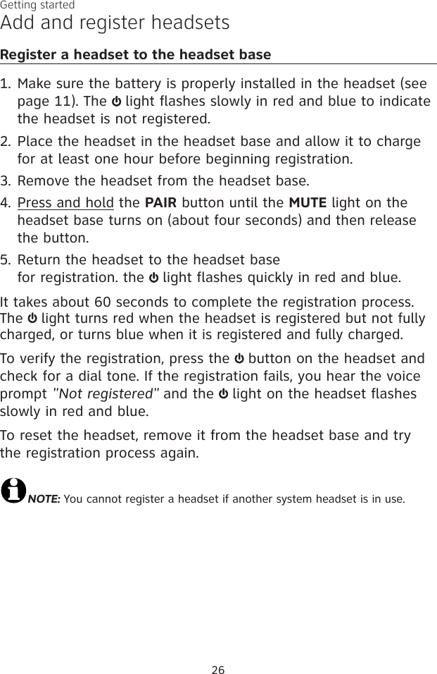 26Getting startedAdd and register headsetsRegister a headset to the headset baseMake sure the battery is properly installed in the headset (see page 11). The   light flashes slowly in red and blue to indicate the headset is not registered.Place the headset in the headset base and allow it to charge for at least one hour before beginning registration. Remove the headset from the headset base.Press and hold the PAIR button until the MUTE light on the headset base turns on (about four seconds) and then release the button.Return the headset to the headset base  for registration. the   light flashes quickly in red and blue. It takes about 60 seconds to complete the registration process. The   light turns red when the headset is registered but not fully charged, or turns blue when it is registered and fully charged.To verify the registration, press the   button on the headset and check for a dial tone. If the registration fails, you hear the voice prompt &quot;Not registered&quot; and the   light on the headset flashes slowly in red and blue. To reset the headset, remove it from the headset base and try the registration process again.NOTE: You cannot register a headset if another system headset is in use.1.2.3.4.5.