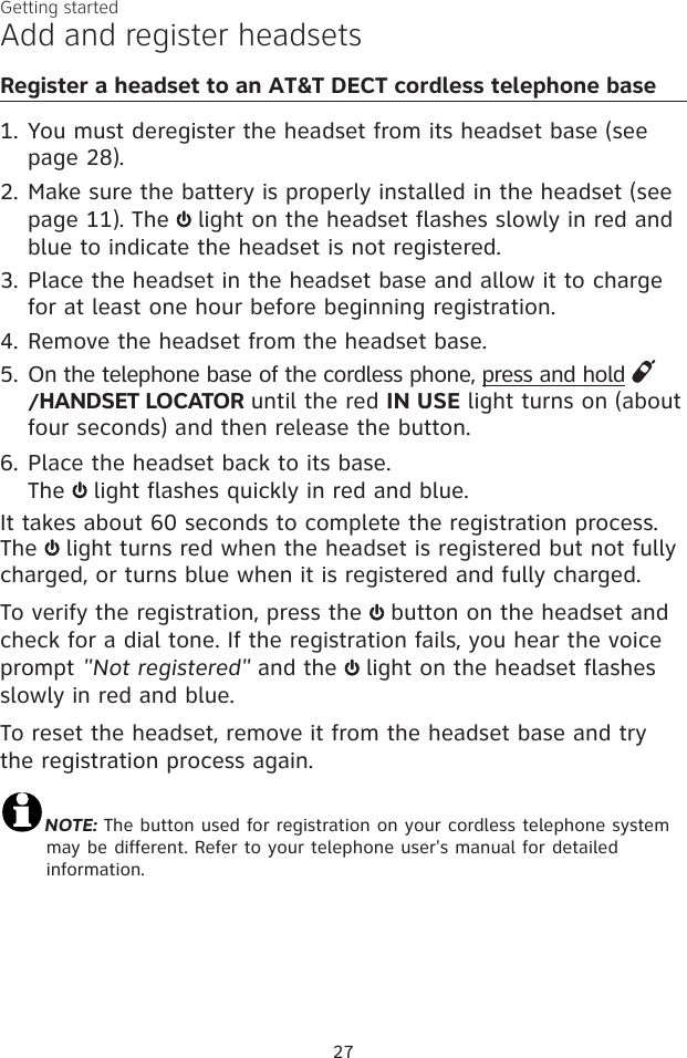 27Getting startedRegister a headset to an AT&amp;T DECT cordless telephone baseYou must deregister the headset from its headset base (see page 28).Make sure the battery is properly installed in the headset (see page 11). The   light on the headset flashes slowly in red and blue to indicate the headset is not registered. Place the headset in the headset base and allow it to charge for at least one hour before beginning registration. Remove the headset from the headset base.On the telephone base of the cordless phone, press and hold /HANDSET LOCATOR until the red IN USE light turns on (about four seconds) and then release the button.Place the headset back to its base. The   light flashes quickly in red and blue.It takes about 60 seconds to complete the registration process. The   light turns red when the headset is registered but not fully charged, or turns blue when it is registered and fully charged.To verify the registration, press the   button on the headset and check for a dial tone. If the registration fails, you hear the voice prompt &quot;Not registered&quot; and the   light on the headset flashes slowly in red and blue. To reset the headset, remove it from the headset base and try the registration process again.NOTE: The button used for registration on your cordless telephone system may be different. Refer to your telephone user&apos;s manual for detailed information.1.2.3.4.5.6.Add and register headsets