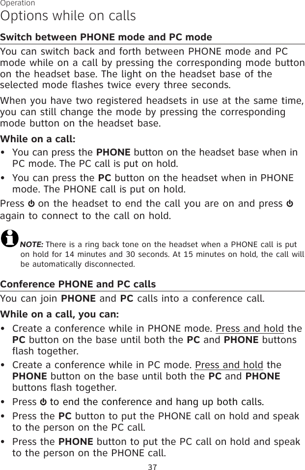 37OperationOptions while on callsSwitch between PHONE mode and PC modeYou can switch back and forth between PHONE mode and PC mode while on a call by pressing the corresponding mode button on the headset base. The light on the headset base of the selected mode flashes twice every three seconds.When you have two registered headsets in use at the same time, you can still change the mode by pressing the corresponding mode button on the headset base. While on a call:You can press the PHONE button on the headset base when in PC mode. The PC call is put on hold. You can press the PC button on the headset when in PHONE mode. The PHONE call is put on hold. Press   on the headset to end the call you are on and press   again to connect to the call on hold. NOTE: There is a ring back tone on the headset when a PHONE call is put on hold for 14 minutes and 30 seconds. At 15 minutes on hold, the call will be automatically disconnected.Conference PHONE and PC callsYou can join PHONE and PC calls into a conference call. While on a call, you can:•  Create a conference while in PHONE mode. Press and hold the PC button on the base until both the PC and PHONE buttons flash together.•  Create a conference while in PC mode. Press and hold the PHONE button on the base until both the PC and PHONE buttons flash together. •  Press   to end the conference and hang up both calls.•  Press the PC button to put the PHONE call on hold and speak to the person on the PC call. •  Press the PHONE button to put the PC call on hold and speak to the person on the PHONE call.••