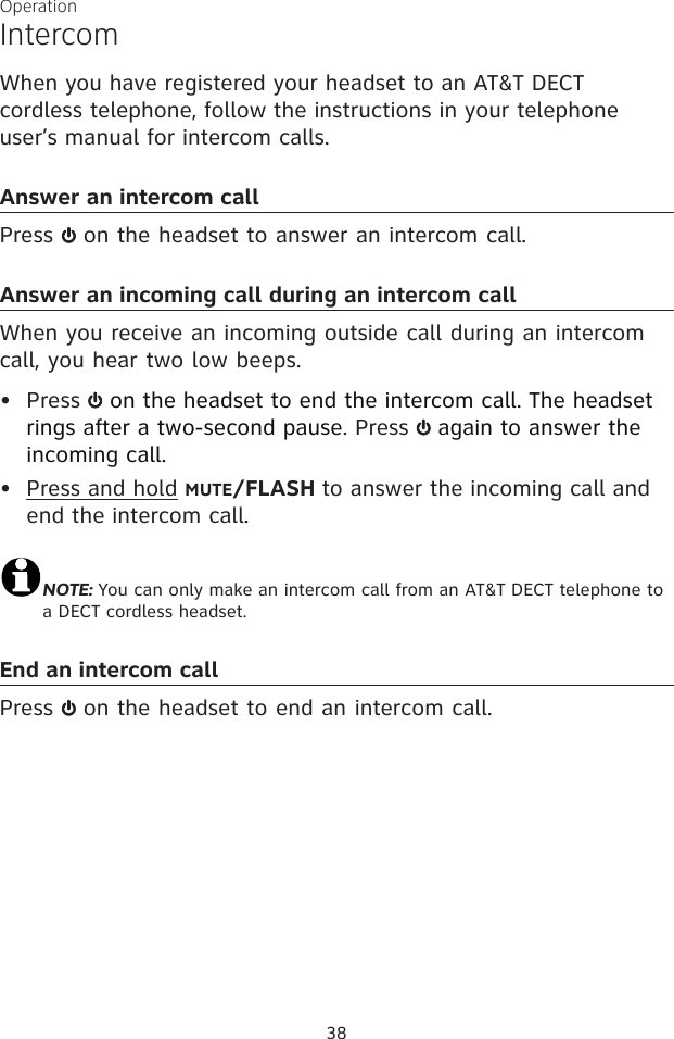 38OperationIntercomWhen you have registered your headset to an AT&amp;T DECT cordless telephone, follow the instructions in your telephone user’s manual for intercom calls.Answer an intercom callPress   on the headset to answer an intercom call. Answer an incoming call during an intercom callWhen you receive an incoming outside call during an intercom call, you hear two low beeps.Press   on the headset to end the intercom call. The headset rings after a two-second pause. Press   again to answer the incoming call.Press and hold MUTE/FLASH to answer the incoming call and end the intercom call.NOTE: You can only make an intercom call from an AT&amp;T DECT telephone to a DECT cordless headset.End an intercom callPress   on the headset to end an intercom call.••