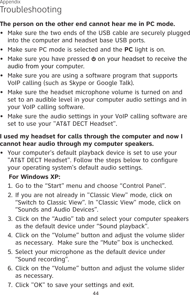 44AppendixTroubleshootingThe person on the other end cannot hear me in PC mode.•  Make sure the two ends of the USB cable are securely plugged into the computer and headset base USB ports.•  Make sure PC mode is selected and the PC light is on.•  Make sure you have pressed   on your headset to receive the audio from your computer.•  Make sure you are using a software program that supports VoIP calling (such as Skype or Google Talk).•  Make sure the headset microphone volume is turned on and set to an audible level in your computer audio settings and in your VoIP calling software.•  Make sure the audio settings in your VoIP calling software are set to use your &quot;AT&amp;T DECT Headset&quot;.I used my headset for calls through the computer and now I cannot hear audio through my computer speakers.•  Your computer&apos;s default playback device is set to use your &quot;AT&amp;T DECT Headset&quot;. Follow the steps below to configure your operating system&apos;s default audio settings.For Windows XP:Go to the “Start” menu and choose “Control Panel”.If you are not already in &quot;Classic View&quot; mode, click on “Switch to Classic View”. In &quot;Classic View&quot; mode, click on “Sounds and Audio Devices”.Click on the “Audio” tab and select your computer speakers as the default device under “Sound playback”.Click on the “Volume” button and adjust the volume slider as necessary.  Make sure the “Mute” box is unchecked.Select your microphone as the default device under  “Sound recording”.Click on the “Volume” button and adjust the volume slider as necessary.Click &quot;OK&quot; to save your settings and exit.1.2.3.4.5.6.7.