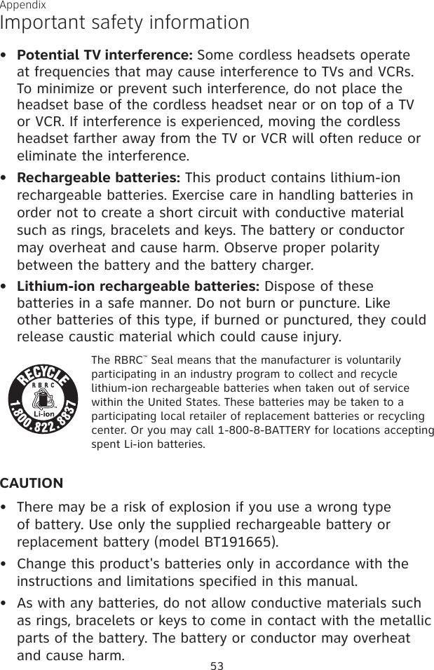 53AppendixImportant safety informationPotential TV interference: Some cordless headsets operate at frequencies that may cause interference to TVs and VCRs. To minimize or prevent such interference, do not place the headset base of the cordless headset near or on top of a TV or VCR. If interference is experienced, moving the cordless headset farther away from the TV or VCR will often reduce or eliminate the interference. Rechargeable batteries: This product contains lithium-ion rechargeable batteries. Exercise care in handling batteries in order not to create a short circuit with conductive material such as rings, bracelets and keys. The battery or conductor may overheat and cause harm. Observe proper polarity between the battery and the battery charger.Lithium-ion rechargeable batteries: Dispose of these batteries in a safe manner. Do not burn or puncture. Like other batteries of this type, if burned or punctured, they could release caustic material which could cause injury.The RBRC™ Seal means that the manufacturer is voluntarily participating in an industry program to collect and recycle lithium-ion rechargeable batteries when taken out of service within the United States. These batteries may be taken to a participating local retailer of replacement batteries or recycling center. Or you may call 1-800-8-BATTERY for locations accepting spent Li-ion batteries.CAUTIONThere may be a risk of explosion if you use a wrong type of battery. Use only the supplied rechargeable battery or replacement battery (model BT191665).Change this product&apos;s batteries only in accordance with the instructions and limitations specified in this manual.As with any batteries, do not allow conductive materials such as rings, bracelets or keys to come in contact with the metallic parts of the battery. The battery or conductor may overheat and cause harm.••••••