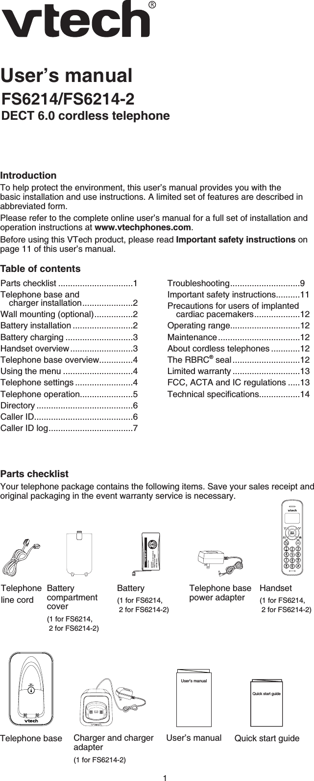 1User’s manualFS6214/FS6214-2DECT 6.0 cordless telephoneIntroductionTo help protect the environment, this user’s manual provides you with the basic installation and use instructions. A limited set of features are described in abbreviated form.Please refer to the complete online user’s manual for a full set of installation and operation instructions at www.vtechphones.com.Before using this VTech product, please read Important safety instructions on page 11 of this user’s manual.Table of contentsParts checklistYour telephone package contains the following items. Save your sales receipt and original packaging in the event warranty service is necessary.Parts checklist ...............................1Telephone base and charger installation.....................2Wall mounting (optional)................2Battery installation .........................2Battery charging ............................3Handset overview..........................3Telephone base overview..............4Using the menu .............................4Telephone settings ........................4Telephone operation......................5Directory ........................................6Caller ID.........................................6Caller ID log...................................7Troubleshooting.............................9Important safety instructions..........11Precautions for users of implanted cardiac pacemakers...................12Operating range.............................12Maintenance..................................12About cordless telephones ............12The RBRC® seal ............................12Limited warranty ............................13FCC, ACTA and IC regulations .....136GEJPKECNURGEKſECVKQPU.................14Battery(1 for FS6214,2 for FS6214-2)User’s manualUser’s manualTelephone base power adapterTelephoneline cordQuick start guideQuick start guideCharger and charger adapter(1 for FS6214-2)Batterycompartmentcover(1 for FS6214,2 for FS6214-2)Handset(1 for FS6214,2 for FS6214-2)Telephone base
