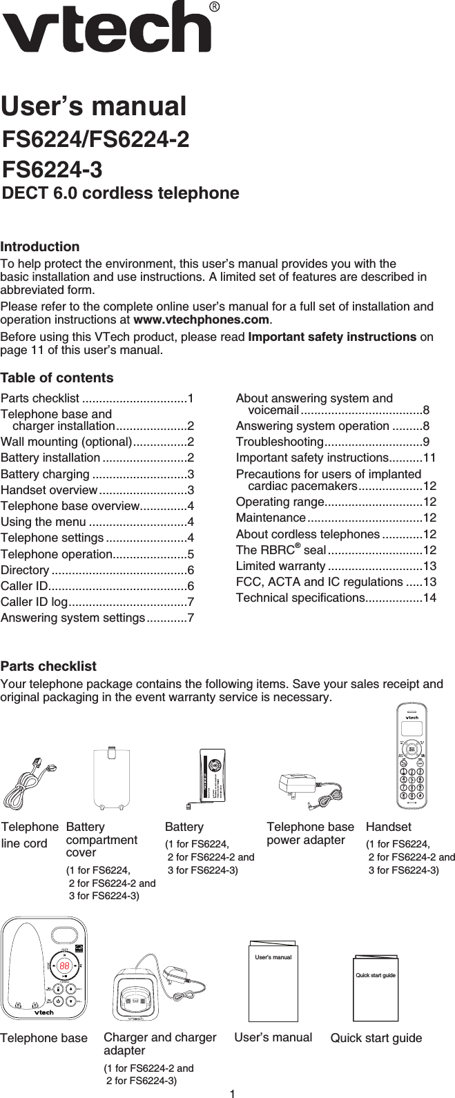 1User’s manualFS6224/FS6224-2FS6224-3DECT 6.0 cordless telephoneIntroductionTo help protect the environment, this user’s manual provides you with the basic installation and use instructions. A limited set of features are described in abbreviated form.Please refer to the complete online user’s manual for a full set of installation and operation instructions at www.vtechphones.com.Before using this VTech product, please read Important safety instructions on page 11 of this user’s manual.Table of contentsParts checklistYour telephone package contains the following items. Save your sales receipt and original packaging in the event warranty service is necessary.Parts checklist ...............................1Telephone base and charger installation.....................2Wall mounting (optional)................2Battery installation .........................2Battery charging ............................3Handset overview..........................3Telephone base overview..............4Using the menu .............................4Telephone settings ........................4Telephone operation......................5Directory ........................................6Caller ID.........................................6Caller ID log...................................7Answering system settings............7About answering system and voicemail....................................8Answering system operation .........8Troubleshooting.............................9Important safety instructions..........11Precautions for users of implanted cardiac pacemakers...................12Operating range.............................12Maintenance..................................12About cordless telephones ............12The RBRC® seal ............................12Limited warranty ............................13FCC, ACTA and IC regulations .....136GEJPKECNURGEKſECVKQPU.................14Battery(1 for FS6224,2 for FS6224-2 and3 for FS6224-3)User’s manualUser’s manualTelephone base power adapterTelephoneline cordQuick start guideQuick start guideCharger and charger adapter(1 for FS6224-2 and2 for FS6224-3)Batterycompartmentcover(1 for FS6224,2 for FS6224-2 and3 for FS6224-3) Handset(1 for FS6224,2 for FS6224-2 and3 for FS6224-3)Telephone base