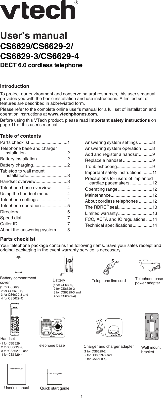 1CS6629/CS6629-2/CS6629-3/CS6629-4DECT 6.0 cordless telephoneIntroductionTo protect our environment and conserve natural resources, this user’s manual provides you with the basic installation and use instructions. A limited set of features are described in abbreviated form.Please refer to the complete online user’s manual for a full set of installation and operation instructions at www.vtechphones.com.Before using this VTech product, please read Important safety instructions on page 11 of this user’s manual.User’s manualParts checklistYour telephone package contains the following items. Save your sales receipt and original packaging in the event warranty service is necessary.Telephone line cordCharger and charger adapter (1 for CS6629-2,  2 for CS6629-3 and   3 for CS6629-4)Battery (1 for CS6629,   2 for CS6629-2,  3 for CS6629-3 and    4 for CS6629-4)Battery compartment cover(1 for CS6629,   2 for CS6629-2,   3 for CS6629-3 and  4 for CS6629-4)Table of contentsParts checklist ...............................1Telephone base and charger installation ..................................2Battery installation ........................2Battery charging ............................2Tabletop to wall mount  installation ..................................3Handset overview..........................3Telephone base overview .............4Using the handset menu ...............4Telephone settings ........................4Telephone operation .....................5Directory ........................................6Speed dial .....................................7Caller ID ........................................7About the answering system .........8Answering system settings ...........8Answering system operation .........8Add and register a handset ...........9Replace a handset ........................9Troubleshooting .............................9Important safety instructions .........11Precautions for users of implanted cardiac pacemakers ..................12Operating range ............................12Maintenance ..................................12About cordless telephones ...........12The RBRC® seal ............................13Limited warranty ............................13FCC, ACTA and IC regulations .....14Technical specications ................14Telephone base power adapterHandset (1 for CS6629,   2 for CS6629-2,   3 for CS6629-3 and  4 for CS6629-4)Telephone base Wall mount bracketUser’s manualUser’s manualQuick start guideQuick start guide