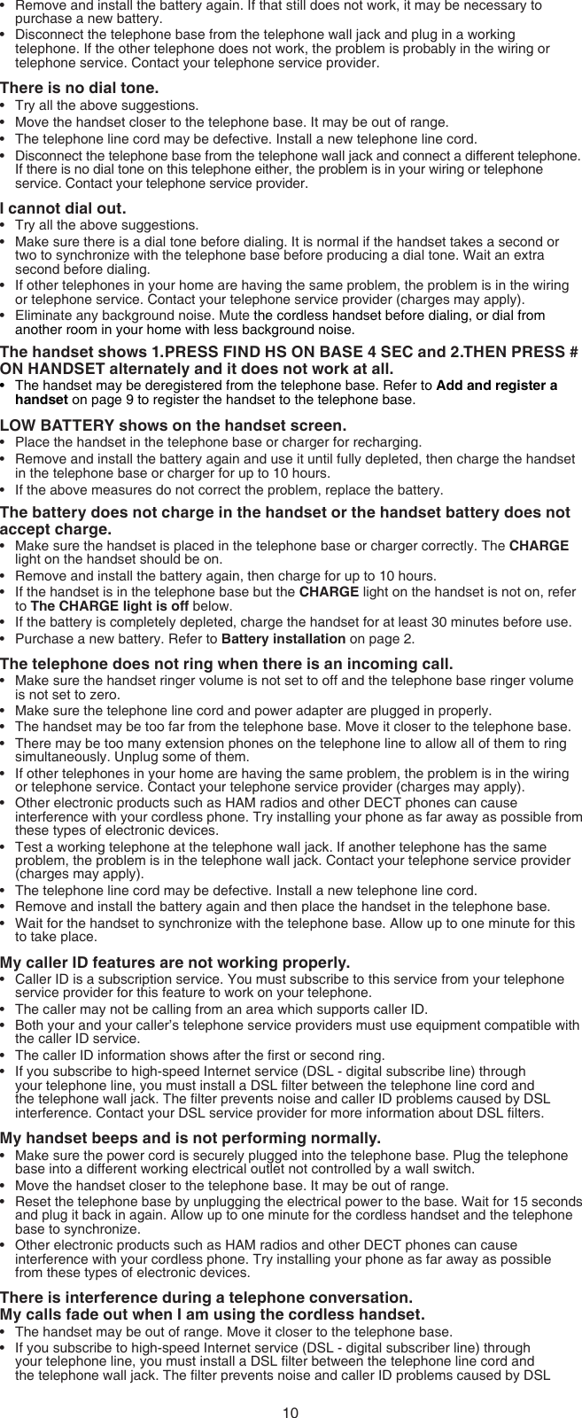 10Remove and install the battery again. If that still does not work, it may be necessary to purchase a new battery.Disconnect the telephone base from the telephone wall jack and plug in a working telephone. If the other telephone does not work, the problem is probably in the wiring or telephone service. Contact your telephone service provider.There is no dial tone.Try all the above suggestions.Move the handset closer to the telephone base. It may be out of range.The telephone line cord may be defective. Install a new telephone line cord.Disconnect the telephone base from the telephone wall jack and connect a different telephone. If there is no dial tone on this telephone either, the problem is in your wiring or telephone service. Contact your telephone service provider.I cannot dial out.Try all the above suggestions.Make sure there is a dial tone before dialing. It is normal if the handset takes a second or two to synchronize with the telephone base before producing a dial tone. Wait an extra second before dialing.If other telephones in your home are having the same problem, the problem is in the wiring or telephone service. Contact your telephone service provider (charges may apply).Eliminate any background noise. Mute the cordless handset before dialing, or dial from another room in your home with less background noise.The handset shows 1.PRESS FIND HS ON BASE 4 SEC and 2.THEN PRESS # ON HANDSET alternately and it does not work at all.The handset may be deregistered from the telephone base. Refer to Add and register a handset on page 9 to register the handset to the telephone base.LOW BATTERY shows on the handset screen.Place the handset in the telephone base or charger for recharging.Remove and install the battery again and use it until fully depleted, then charge the handset in the telephone base or charger for up to 10 hours.If the above measures do not correct the problem, replace the battery.The battery does not charge in the handset or the handset battery does not accept charge.Make sure the handset is placed in the telephone base or charger correctly. The CHARGE light on the handset should be on.Remove and install the battery again, then charge for up to 10 hours.If the handset is in the telephone base but the CHARGE light on the handset is not on, refer to The CHARGE light is off below.If the battery is completely depleted, charge the handset for at least 30 minutes before use.Purchase a new battery. Refer to Battery installation on page 2.The telephone does not ring when there is an incoming call.Make sure the handset ringer volume is not set to off and the telephone base ringer volume is not set to zero.Make sure the telephone line cord and power adapter are plugged in properly.The handset may be too far from the telephone base. Move it closer to the telephone base.There may be too many extension phones on the telephone line to allow all of them to ring simultaneously. Unplug some of them.If other telephones in your home are having the same problem, the problem is in the wiring or telephone service. Contact your telephone service provider (charges may apply).Other electronic products such as HAM radios and other DECT phones can cause interference with your cordless phone. Try installing your phone as far away as possible from these types of electronic devices.Test a working telephone at the telephone wall jack. If another telephone has the same problem, the problem is in the telephone wall jack. Contact your telephone service provider (charges may apply).The telephone line cord may be defective. Install a new telephone line cord.Remove and install the battery again and then place the handset in the telephone base.Wait for the handset to synchronize with the telephone base. Allow up to one minute for this to take place.My caller ID features are not working properly.Caller ID is a subscription service. You must subscribe to this service from your telephone service provider for this feature to work on your telephone.The caller may not be calling from an area which supports caller ID.Both your and your caller’s telephone service providers must use equipment compatible with the caller ID service.The caller ID information shows after the rst or second ring.If you subscribe to high-speed Internet service (DSL - digital subscribe line) through your telephone line, you must install a DSL lter between the telephone line cord and the telephone wall jack. The lter prevents noise and caller ID problems caused by DSL interference. Contact your DSL service provider for more information about DSL lters.My handset beeps and is not performing normally.Make sure the power cord is securely plugged into the telephone base. Plug the telephone base into a different working electrical outlet not controlled by a wall switch.Move the handset closer to the telephone base. It may be out of range.Reset the telephone base by unplugging the electrical power to the base. Wait for 15 seconds and plug it back in again. Allow up to one minute for the cordless handset and the telephone base to synchronize.Other electronic products such as HAM radios and other DECT phones can cause interference with your cordless phone. Try installing your phone as far away as possible  from these types of electronic devices.There is interference during a telephone conversation.  My calls fade out when I am using the cordless handset.The handset may be out of range. Move it closer to the telephone base.If you subscribe to high-speed Internet service (DSL - digital subscriber line) through your telephone line, you must install a DSL lter between the telephone line cord and the telephone wall jack. The lter prevents noise and caller ID problems caused by DSL ••••••••••••••••••••••••••••••••••••••••