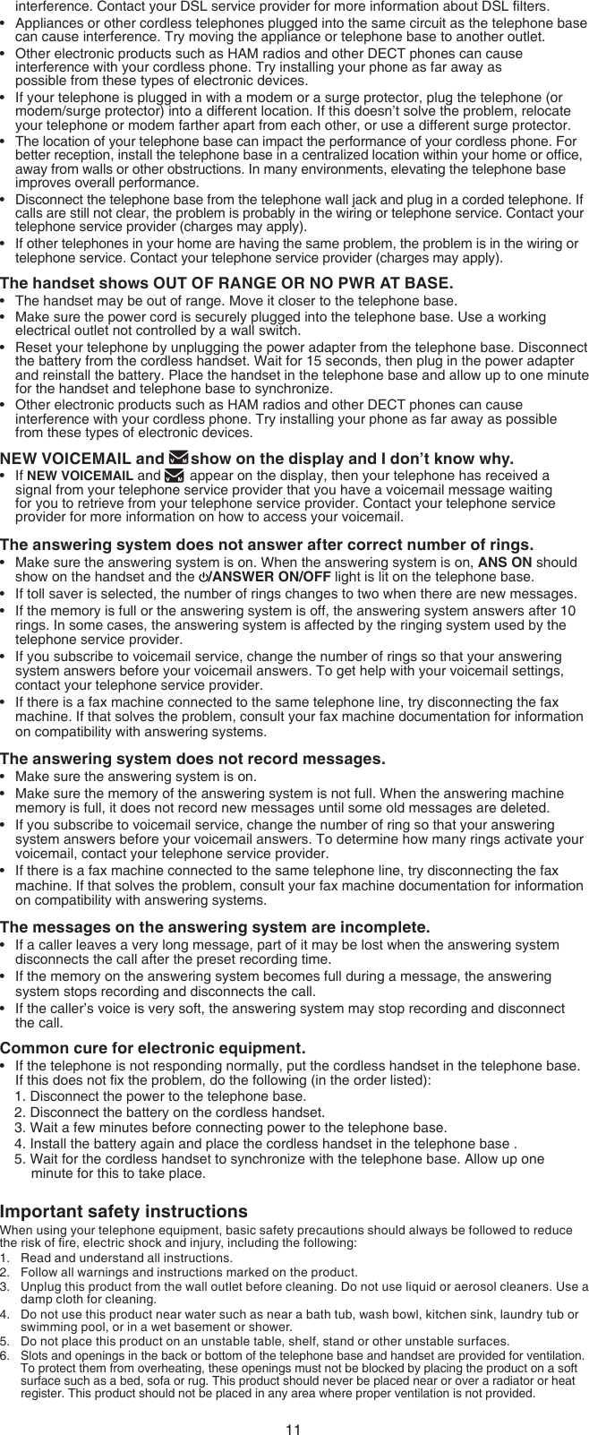 11interference. Contact your DSL service provider for more information about DSL lters.Appliances or other cordless telephones plugged into the same circuit as the telephone base can cause interference. Try moving the appliance or telephone base to another outlet.Other electronic products such as HAM radios and other DECT phones can cause interference with your cordless phone. Try installing your phone as far away as  possible from these types of electronic devices.If your telephone is plugged in with a modem or a surge protector, plug the telephone (or modem/surge protector) into a different location. If this doesn’t solve the problem, relocate your telephone or modem farther apart from each other, or use a different surge protector.The location of your telephone base can impact the performance of your cordless phone. For better reception, install the telephone base in a centralized location within your home or ofce, away from walls or other obstructions. In many environments, elevating the telephone base improves overall performance.Disconnect the telephone base from the telephone wall jack and plug in a corded telephone. If calls are still not clear, the problem is probably in the wiring or telephone service. Contact your telephone service provider (charges may apply).If other telephones in your home are having the same problem, the problem is in the wiring or telephone service. Contact your telephone service provider (charges may apply).The handset shows OUT OF RANGE OR NO PWR AT BASE.The handset may be out of range. Move it closer to the telephone base.Make sure the power cord is securely plugged into the telephone base. Use a working electrical outlet not controlled by a wall switch.Reset your telephone by unplugging the power adapter from the telephone base. Disconnect the battery from the cordless handset. Wait for 15 seconds, then plug in the power adapter and reinstall the battery. Place the handset in the telephone base and allow up to one minute for the handset and telephone base to synchronize.Other electronic products such as HAM radios and other DECT phones can cause interference with your cordless phone. Try installing your phone as far away as possible  from these types of electronic devices.NEW VOICEMAIL and  show on the display and I don’t know why.If NEW VOICEMAIL and   appear on the display, then your telephone has received a signal from your telephone service provider that you have a voicemail message waiting for you to retrieve from your telephone service provider. Contact your telephone service provider for more information on how to access your voicemail.The answering system does not answer after correct number of rings.Make sure the answering system is on. When the answering system is on, ANS ON should show on the handset and the  /ANSWER ON/OFF light is lit on the telephone base.If toll saver is selected, the number of rings changes to two when there are new messages.If the memory is full or the answering system is off, the answering system answers after 10 rings. In some cases, the answering system is affected by the ringing system used by the telephone service provider.If you subscribe to voicemail service, change the number of rings so that your answering system answers before your voicemail answers. To get help with your voicemail settings, contact your telephone service provider.If there is a fax machine connected to the same telephone line, try disconnecting the fax machine. If that solves the problem, consult your fax machine documentation for information on compatibility with answering systems. The answering system does not record messages.Make sure the answering system is on.Make sure the memory of the answering system is not full. When the answering machine memory is full, it does not record new messages until some old messages are deleted.If you subscribe to voicemail service, change the number of ring so that your answering system answers before your voicemail answers. To determine how many rings activate your voicemail, contact your telephone service provider.If there is a fax machine connected to the same telephone line, try disconnecting the fax machine. If that solves the problem, consult your fax machine documentation for information on compatibility with answering systems.The messages on the answering system are incomplete.If a caller leaves a very long message, part of it may be lost when the answering system disconnects the call after the preset recording time.If the memory on the answering system becomes full during a message, the answering system stops recording and disconnects the call.If the caller’s voice is very soft, the answering system may stop recording and disconnect  the call.Common cure for electronic equipment.If the telephone is not responding normally, put the cordless handset in the telephone base. If this does not x the problem, do the following (in the order listed):1. Disconnect the power to the telephone base.2. Disconnect the battery on the cordless handset.3. Wait a few minutes before connecting power to the telephone base.4. Install the battery again and place the cordless handset in the telephone base .5. Wait for the cordless handset to synchronize with the telephone base. Allow up one minute for this to take place.Important safety instructionsWhen using your telephone equipment, basic safety precautions should always be followed to reduce the risk of re, electric shock and injury, including the following:Read and understand all instructions.Follow all warnings and instructions marked on the product.Unplug this product from the wall outlet before cleaning. Do not use liquid or aerosol cleaners. Use a damp cloth for cleaning.Do not use this product near water such as near a bath tub, wash bowl, kitchen sink, laundry tub or swimming pool, or in a wet basement or shower.Do not place this product on an unstable table, shelf, stand or other unstable surfaces.Slots and openings in the back or bottom of the telephone base and handset are provided for ventilation. To protect them from overheating, these openings must not be blocked by placing the product on a soft surface such as a bed, sofa or rug. This product should never be placed near or over a radiator or heat register. This product should not be placed in any area where proper ventilation is not provided.••••••••••••••••••••••••1.2.3.4.5.6.