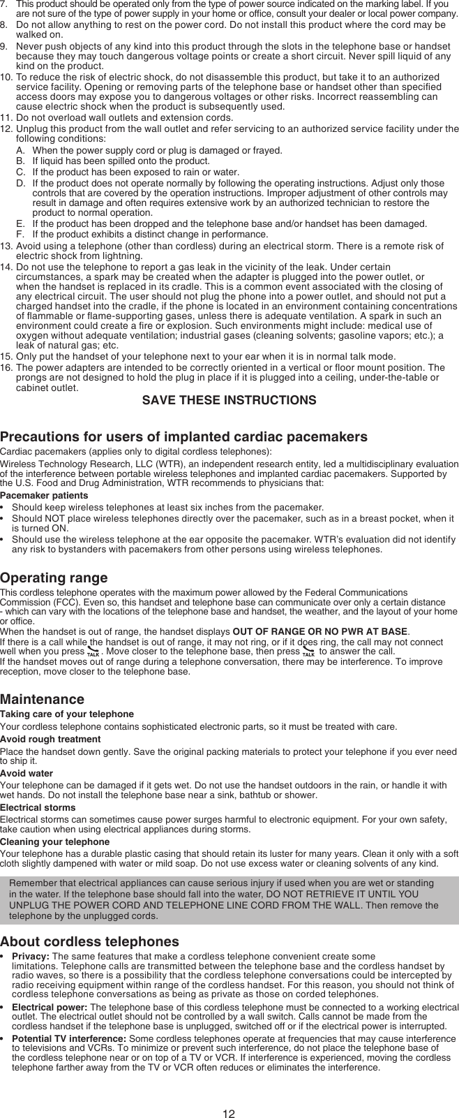 12This product should be operated only from the type of power source indicated on the marking label. If you are not sure of the type of power supply in your home or ofce, consult your dealer or local power company.Do not allow anything to rest on the power cord. Do not install this product where the cord may be walked on.Never push objects of any kind into this product through the slots in the telephone base or handset because they may touch dangerous voltage points or create a short circuit. Never spill liquid of any kind on the product.To reduce the risk of electric shock, do not disassemble this product, but take it to an authorized service facility. Opening or removing parts of the telephone base or handset other than specied access doors may expose you to dangerous voltages or other risks. Incorrect reassembling can cause electric shock when the product is subsequently used.Do not overload wall outlets and extension cords. Unplug this product from the wall outlet and refer servicing to an authorized service facility under the following conditions:When the power supply cord or plug is damaged or frayed.If liquid has been spilled onto the product.If the product has been exposed to rain or water.If the product does not operate normally by following the operating instructions. Adjust only those controls that are covered by the operation instructions. Improper adjustment of other controls may result in damage and often requires extensive work by an authorized technician to restore the product to normal operation.If the product has been dropped and the telephone base and/or handset has been damaged.If the product exhibits a distinct change in performance.Avoid using a telephone (other than cordless) during an electrical storm. There is a remote risk of electric shock from lightning.Do not use the telephone to report a gas leak in the vicinity of the leak. Under certain circumstances, a spark may be created when the adapter is plugged into the power outlet, or when the handset is replaced in its cradle. This is a common event associated with the closing of any electrical circuit. The user should not plug the phone into a power outlet, and should not put a charged handset into the cradle, if the phone is located in an environment containing concentrations of ammable or ame-supporting gases, unless there is adequate ventilation. A spark in such an environment could create a re or explosion. Such environments might include: medical use of oxygen without adequate ventilation; industrial gases (cleaning solvents; gasoline vapors; etc.); a leak of natural gas; etc.Only put the handset of your telephone next to your ear when it is in normal talk mode.The power adapters are intended to be correctly oriented in a vertical or oor mount position. The prongs are not designed to hold the plug in place if it is plugged into a ceiling, under-the-table or cabinet outlet.SAVE THESE INSTRUCTIONSPrecautions for users of implanted cardiac pacemakersCardiac pacemakers (applies only to digital cordless telephones):Wireless Technology Research, LLC (WTR), an independent research entity, led a multidisciplinary evaluation of the interference between portable wireless telephones and implanted cardiac pacemakers. Supported by the U.S. Food and Drug Administration, WTR recommends to physicians that:Pacemaker patientsShould keep wireless telephones at least six inches from the pacemaker.Should NOT place wireless telephones directly over the pacemaker, such as in a breast pocket, when it is turned ON.Should use the wireless telephone at the ear opposite the pacemaker. WTR’s evaluation did not identify any risk to bystanders with pacemakers from other persons using wireless telephones.Operating rangeThis cordless telephone operates with the maximum power allowed by the Federal Communications Commission (FCC). Even so, this handset and telephone base can communicate over only a certain distance - which can vary with the locations of the telephone base and handset, the weather, and the layout of your home or ofce. When the handset is out of range, the handset displays OUT OF RANGE OR NO PWR AT BASE.If there is a call while the handset is out of range, it may not ring, or if it does ring, the call may not connect well when you press  . Move closer to the telephone base, then press   to answer the call. If the handset moves out of range during a telephone conversation, there may be interference. To improve reception, move closer to the telephone base.MaintenanceTaking care of your telephoneYour cordless telephone contains sophisticated electronic parts, so it must be treated with care.Avoid rough treatmentPlace the handset down gently. Save the original packing materials to protect your telephone if you ever need to ship it.Avoid waterYour telephone can be damaged if it gets wet. Do not use the handset outdoors in the rain, or handle it with wet hands. Do not install the telephone base near a sink, bathtub or shower.Electrical stormsElectrical storms can sometimes cause power surges harmful to electronic equipment. For your own safety, take caution when using electrical appliances during storms.Cleaning your telephoneYour telephone has a durable plastic casing that should retain its luster for many years. Clean it only with a soft cloth slightly dampened with water or mild soap. Do not use excess water or cleaning solvents of any kind.About cordless telephonesPrivacy: The same features that make a cordless telephone convenient create some  limitations. Telephone calls are transmitted between the telephone base and the cordless handset by radio waves, so there is a possibility that the cordless telephone conversations could be intercepted by radio receiving equipment within range of the cordless handset. For this reason, you should not think of cordless telephone conversations as being as private as those on corded telephones.Electrical power: The telephone base of this cordless telephone must be connected to a working electrical outlet. The electrical outlet should not be controlled by a wall switch. Calls cannot be made from the cordless handset if the telephone base is unplugged, switched off or if the electrical power is interrupted.Potential TV interference: Some cordless telephones operate at frequencies that may cause interference to televisions and VCRs. To minimize or prevent such interference, do not place the telephone base of the cordless telephone near or on top of a TV or VCR. If interference is experienced, moving the cordless telephone farther away from the TV or VCR often reduces or eliminates the interference.7.8.9.10.11.12.A.B.C.D.E.F.13.14.15.16.••••••Remember that electrical appliances can cause serious injury if used when you are wet or standing in the water. If the telephone base should fall into the water, DO NOT RETRIEVE IT UNTIL YOU UNPLUG THE POWER CORD AND TELEPHONE LINE CORD FROM THE WALL. Then remove the telephone by the unplugged cords.