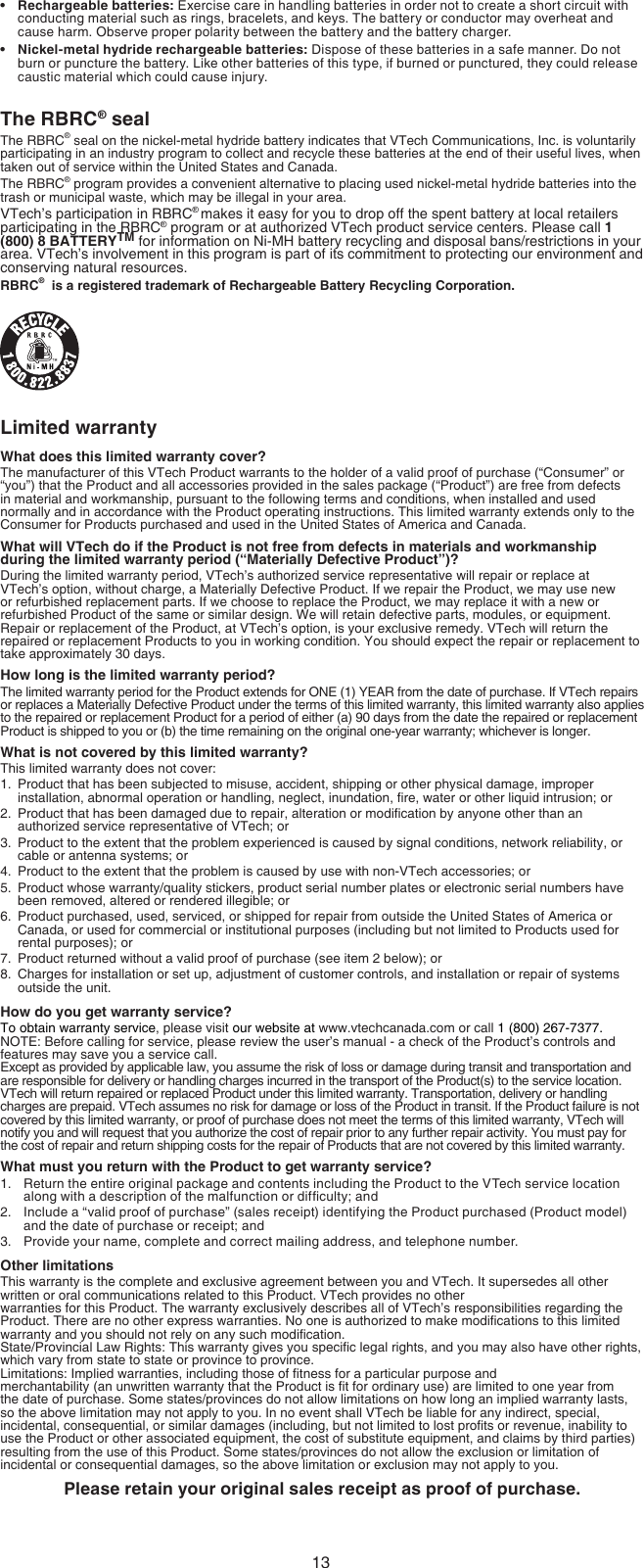 13Rechargeable batteries: Exercise care in handling batteries in order not to create a short circuit with conducting material such as rings, bracelets, and keys. The battery or conductor may overheat and cause harm. Observe proper polarity between the battery and the battery charger.Nickel-metal hydride rechargeable batteries: Dispose of these batteries in a safe manner. Do not burn or puncture the battery. Like other batteries of this type, if burned or punctured, they could release caustic material which could cause injury.The RBRC® sealThe RBRC® seal on the nickel-metal hydride battery indicates that VTech Communications, Inc. is voluntarily participating in an industry program to collect and recycle these batteries at the end of their useful lives, when taken out of service within the United States and Canada.The RBRC® program provides a convenient alternative to placing used nickel-metal hydride batteries into the trash or municipal waste, which may be illegal in your area.VTech’s participation in RBRC® makes it easy for you to drop off the spent battery at local retailers participating in the RBRC® program or at authorized VTech product service centers. Please call 1 (800) 8 BATTERYTM for information on Ni-MH battery recycling and disposal bans/restrictions in your area. VTech’s involvement in this program is part of its commitment to protecting our environment and conserving natural resources.RBRC®  is a registered trademark of Rechargeable Battery Recycling Corporation.Limited warrantyWhat does this limited warranty cover?The manufacturer of this VTech Product warrants to the holder of a valid proof of purchase (“Consumer” or “you”) that the Product and all accessories provided in the sales package (“Product”) are free from defects in material and workmanship, pursuant to the following terms and conditions, when installed and used normally and in accordance with the Product operating instructions. This limited warranty extends only to the Consumer for Products purchased and used in the United States of America and Canada.What will VTech do if the Product is not free from defects in materials and workmanship during the limited warranty period (“Materially Defective Product”)?During the limited warranty period, VTech’s authorized service representative will repair or replace at VTech’s option, without charge, a Materially Defective Product. If we repair the Product, we may use new or refurbished replacement parts. If we choose to replace the Product, we may replace it with a new or refurbished Product of the same or similar design. We will retain defective parts, modules, or equipment. Repair or replacement of the Product, at VTech’s option, is your exclusive remedy. VTech will return the repaired or replacement Products to you in working condition. You should expect the repair or replacement to take approximately 30 days.How long is the limited warranty period?The limited warranty period for the Product extends for ONE (1) YEAR from the date of purchase. If VTech repairs or replaces a Materially Defective Product under the terms of this limited warranty, this limited warranty also applies to the repaired or replacement Product for a period of either (a) 90 days from the date the repaired or replacement Product is shipped to you or (b) the time remaining on the original one-year warranty; whichever is longer.What is not covered by this limited warranty?This limited warranty does not cover:1.  Product that has been subjected to misuse, accident, shipping or other physical damage, improper installation, abnormal operation or handling, neglect, inundation, re, water or other liquid intrusion; or2.  Product that has been damaged due to repair, alteration or modication by anyone other than an authorized service representative of VTech; or3.  Product to the extent that the problem experienced is caused by signal conditions, network reliability, or cable or antenna systems; or4.  Product to the extent that the problem is caused by use with non-VTech accessories; or5.  Product whose warranty/quality stickers, product serial number plates or electronic serial numbers have been removed, altered or rendered illegible; or6.  Product purchased, used, serviced, or shipped for repair from outside the United States of America or Canada, or used for commercial or institutional purposes (including but not limited to Products used for rental purposes); or7.  Product returned without a valid proof of purchase (see item 2 below); or8.  Charges for installation or set up, adjustment of customer controls, and installation or repair of systems outside the unit.How do you get warranty service?To obtain warranty service, please visit our website at www.vtechcanada.com or call 1 (800) 267-7377.  NOTE: Before calling for service, please review the user’s manual - a check of the Product’s controls and features may save you a service call.Except as provided by applicable law, you assume the risk of loss or damage during transit and transportation and are responsible for delivery or handling charges incurred in the transport of the Product(s) to the service location. VTech will return repaired or replaced Product under this limited warranty. Transportation, delivery or handling charges are prepaid. VTech assumes no risk for damage or loss of the Product in transit. If the Product failure is not covered by this limited warranty, or proof of purchase does not meet the terms of this limited warranty, VTech will notify you and will request that you authorize the cost of repair prior to any further repair activity. You must pay for the cost of repair and return shipping costs for the repair of Products that are not covered by this limited warranty.What must you return with the Product to get warranty service?Return the entire original package and contents including the Product to the VTech service location along with a description of the malfunction or difculty; andInclude a “valid proof of purchase” (sales receipt) identifying the Product purchased (Product model) and the date of purchase or receipt; andProvide your name, complete and correct mailing address, and telephone number.Other limitationsThis warranty is the complete and exclusive agreement between you and VTech. It supersedes all other written or oral communications related to this Product. VTech provides no other  warranties for this Product. The warranty exclusively describes all of VTech’s responsibilities regarding the Product. There are no other express warranties. No one is authorized to make modications to this limited warranty and you should not rely on any such modication.State/Provincial Law Rights: This warranty gives you specic legal rights, and you may also have other rights, which vary from state to state or province to province.Limitations: Implied warranties, including those of tness for a particular purpose and  merchantability (an unwritten warranty that the Product is t for ordinary use) are limited to one year from the date of purchase. Some states/provinces do not allow limitations on how long an implied warranty lasts, so the above limitation may not apply to you. In no event shall VTech be liable for any indirect, special, incidental, consequential, or similar damages (including, but not limited to lost prots or revenue, inability to use the Product or other associated equipment, the cost of substitute equipment, and claims by third parties) resulting from the use of this Product. Some states/provinces do not allow the exclusion or limitation of incidental or consequential damages, so the above limitation or exclusion may not apply to you.Please retain your original sales receipt as proof of purchase.••1.2.3.