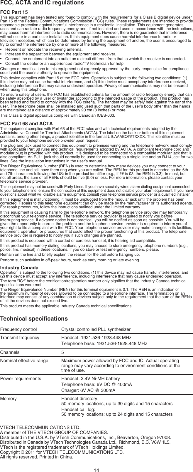 14VTECH TELECOMMUNICATIONS LTD.A member of THE VTECH GROUP OF COMPANIES.Distributed in the U.S.A. by VTech Communications, Inc., Beaverton, Oregon 97008.Distributed in Canada by VTech Technologies Canada Ltd., Richmond, B.C. V6W 1L5.VTech is the registered trademark of VTech Holdings Limited.Copyright © 2011 for VTECH TELECOMMUNICATIONS LTD.All rights reserved. Printed in China.FCC, ACTA and IC regulationsFCC Part 15This equipment has been tested and found to comply with the requirements for a Class B digital device under Part 15 of the Federal Communications Commission (FCC) rules. These requirements are intended to provide reasonable protection against harmful interference in a residential installation. This equipment generates, uses and can radiate radio frequency energy and, if not installed and used in accordance with the instructions, may cause harmful interference to radio communications. However, there is no guarantee that interference will not occur in a particular installation. If this equipment does cause harmful interference to radio or television reception, which can be determined by turning the equipment off and on, the user is encouraged to try to correct the interference by one or more of the following measures:Reorient or relocate the receiving antenna.Increase the separation between the equipment and receiver.Connect the equipment into an outlet on a circuit different from that to which the receiver is connected.Consult the dealer or an experienced radio/TV technician for help.Changes or modications to this equipment not expressly approved by the party responsible for compliance could void the user’s authority to operate the equipment.This device complies with Part 15 of the FCC rules. Operation is subject to the following two conditions: (1) this device may not cause harmful interference, and (2) this device must accept any interference received, including interference that may cause undesired operation. Privacy of communications may not be ensured when using this telephone.To ensure safety of users, the FCC has established criteria for the amount of radio frequency energy that can be safely absorbed by a user or bystander according to the intended usage of the product. This product has been tested and found to comply with the FCC criteria. The handset may be safely held against the ear of the user. The telephone base shall be installed and used such that parts of the user’s body other than the hands are maintained at a distance of approximately 20 cm (8 inches) or more.This Class B digital apparatus complies with Canadian ICES-003.FCC Part 68 and ACTAThis equipment complies with Part 68 of the FCC rules and with technical requirements adopted by the Administrative Council for Terminal Attachments (ACTA). The label on the back or bottom of this equipment contains, among other things, a product identier in the format US:AAAEQ##TXXXX. This identier must be provided to your telephone service provider upon request.The plug and jack used to connect this equipment to premises wiring and the telephone network must comply with applicable Part 68 rules and technical requirements adopted by ACTA. A compliant telephone cord and modular plug is provided with this product. It is designed to be connected to a compatible modular jack that is also compliant. An RJ11 jack should normally be used for connecting to a single line and an RJ14 jack for two lines. See the installation instructions in the user’s manual.The Ringer Equivalence Number (REN) is used to determine how many devices you may connect to your telephone line and still have them ring when you are called. The REN for this product is encoded as the 6th and 7th characters following the US: in the product identier (e.g., if ## is 03, the REN is 0.3). In most, but not all areas, the sum of all RENs should be ve (5.0) or less. For more information, please contact your telephone service provider.This equipment may not be used with Party Lines. If you have specially wired alarm dialing equipment connected to your telephone line, ensure the connection of this equipment does not disable your alarm equipment. If you have questions about what will disable alarm equipment, consult your telephone service provider or a qualied installer.If this equipment is malfunctioning, it must be unplugged from the modular jack until the problem has been corrected. Repairs to this telephone equipment can only be made by the manufacturer or its authorized agents. For repair procedures, follow the instructions outlined under the Limited warranty.If this equipment is causing harm to the telephone network, the telephone service provider may temporarily discontinue your telephone service. The telephone service provider is required to notify you before interrupting service. If advance notice is not practical, you will be notied as soon as possible. You will be given the opportunity to correct the problem and the telephone service provider is required to inform you of your right to le a complaint with the FCC. Your telephone service provider may make changes in its facilities, equipment, operation, or procedures that could affect the proper functioning of this product. The telephone service provider is required to notify you if such changes are planned.If this product is equipped with a corded or cordless handset, it is hearing aid compatible.If this product has memory dialing locations, you may choose to store emergency telephone numbers (e.g., police, re, medical) in these locations. If you do store or test emergency numbers, please:Remain on the line and briey explain the reason for the call before hanging up.Perform such activities in off-peak hours, such as early morning or late evening.Industry CanadaOperation is subject to the following two conditions: (1) this device may not cause harmful interference, and (2) this device must accept any interference, including interference that may cause undesired operation.The term ‘’IC:‘’ before the certication/registration number only signies that the Industry Canada technical specications were met.The Ringer Equivalence Number (REN) for this terminal equipment is 0.1. The REN is an indication of the maximum number of devices allowed to be connected to a telephone interface. The termination on an interface may consist of any combination of devices subject only to the requirement that the sum of the RENs of all the devices does not exceed ve.This product meets the applicable Industry Canada technical specications.Technical specicationsFrequency control Crystal controlled PLL synthesizerTransmit frequency Handset: 1921.536-1928.448 MHzTelephone base: 1921.536-1928.448 MHzChannels 5Nominal effective range Maximum power allowed by FCC and IC. Actual operating range may vary according to environment conditions at the  time of use.Power requirements Handset: 2.4V Ni-MH batteryTelephone base: 6V DC @ 400mACharger: 6V AC @ 300mAMemory Handset directory:  50 memory locations; up to 30 digits and 15 charactersHandset call log:  50 memory locations; up to 24 digits and 15 characters••••