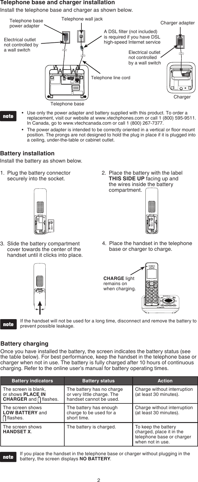 2ChargerTelephone base and charger installationInstall the telephone base and charger as shown below.Telephone line cordTelephone baseTelephone base power adapterA DSL lter (not included) is required if you have DSL high-speed Internet serviceElectrical outlet not controlled by a wall switch Electrical outlet not controlled by a wall switchTelephone wall jack Charger adapterUse only the power adapter and battery supplied with this product. To order a replacement, visit our website at www.vtechphones.com or call 1 (800) 595-9511. In Canada, go to www.vtechcanada.com or call 1 (800) 267-7377.The power adapter is intended to be correctly oriented in a vertical or oor mount position. The prongs are not designed to hold the plug in place if it is plugged into a ceiling, under-the-table or cabinet outlet.••Battery installationInstall the battery as shown below.Slide the battery compartment cover towards the center of the handset until it clicks into place.3. Place the handset in the telephone base or charger to charge.4.CHARGE light remains on when charging.Plug the battery connector securely into the socket.1. Place the battery with the label  THIS SIDE UP facing up and the wires inside the battery compartment.2.If the handset will not be used for a long time, disconnect and remove the battery to prevent possible leakage.•Battery chargingOnce you have installed the battery, the screen indicates the battery status (see the table below). For best performance, keep the handset in the telephone base or charger when not in use. The battery is fully charged after 10 hours of continuous charging. Refer to the online user’s manual for battery operating times.If you place the handset in the telephone base or charger without plugging in the battery, the screen displays NO BATTERY.•Battery indicators Battery status ActionThe screen is blank, or shows PLACE IN CHARGER and   ashes.The battery has no charge or very little charge. The handset cannot be used.Charge without interruption (at least 30 minutes).The screen shows  LOW BATTERY and   ashes. The battery has enough charge to be used for a  short time.Charge without interruption (at least 30 minutes).The screen shows HANDSET X.The battery is charged. To keep the battery charged, place it in the telephone base or charger when not in use.