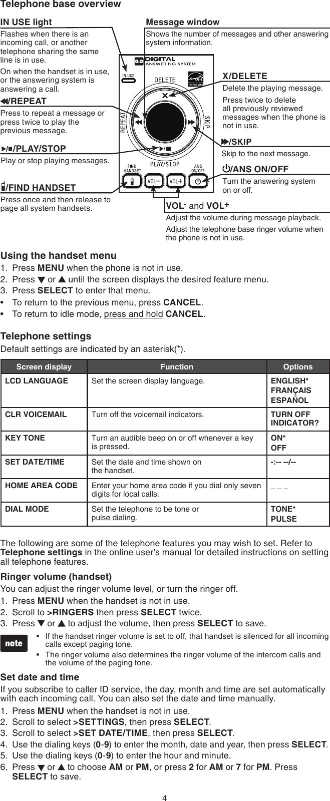 4Using the handset menuPress MENU when the phone is not in use.Press   or   until the screen displays the desired feature menu.Press SELECT to enter that menu.To return to the previous menu, press CANCEL.To return to idle mode, press and hold CANCEL.Telephone settingsDefault settings are indicated by an asterisk(*).Screen display Function OptionsLCD LANGUAGE Set the screen display language. ENGLISH*FRANÇAISESPAÑOLCLR VOICEMAIL Turn off the voicemail indicators. TURN OFF INDICATOR?KEY TONE Turn an audible beep on or off whenever a key is pressed.ON*OFFSET DATE/TIME Set the date and time shown on  the handset.-:-- --/--HOME AREA CODE Enter your home area code if you dial only seven digits for local calls._ _ _DIAL MODE Set the telephone to be tone or  pulse dialing.TONE*PULSEThe following are some of the telephone features you may wish to set. Refer to Telephone settings in the online user’s manual for detailed instructions on setting all telephone features.Ringer volume (handset)You can adjust the ringer volume level, or turn the ringer off.Press MENU when the handset is not in use.Scroll to &gt;RINGERS then press SELECT twice.Press   or   to adjust the volume, then press SELECT to save.If the handset ringer volume is set to off, that handset is silenced for all incoming calls except paging tone.The ringer volume also determines the ringer volume of the intercom calls and the volume of the paging tone.Set date and timeIf you subscribe to caller ID service, the day, month and time are set automatically with each incoming call. You can also set the date and time manually.Press MENU when the handset is not in use.Scroll to select &gt;SETTINGS, then press SELECT.Scroll to select &gt;SET DATE/TIME, then press SELECT.Use the dialing keys (0-9) to enter the month, date and year, then press SELECT.Use the dialing keys (0-9) to enter the hour and minute.Press   or   to choose AM or PM, or press 2 for AM or 7 for PM. Press SELECT to save. 1.2.3.••1.2.3.••1.2.3.4.5.6.Telephone base overviewX/DELETEDelete the playing message.Press twice to delete all previously reviewed messages when the phone is not in use.Message windowShows the number of messages and other answering system information.IN USE lightFlashes when there is an incoming call, or another telephone sharing the same line is in use.On when the handset is in use, or the answering system is answering a call./FIND HANDSETPress once and then release to page all system handsets./SKIPSkip to the next message.     /PLAY/STOPPlay or stop playing messages./ANS ON/OFFTurn the answering system on or off./REPEATPress to repeat a message or press twice to play the  previous message.VOL  and VOLAdjust the volume during message playback.Adjust the telephone base ringer volume when the phone is not in use.