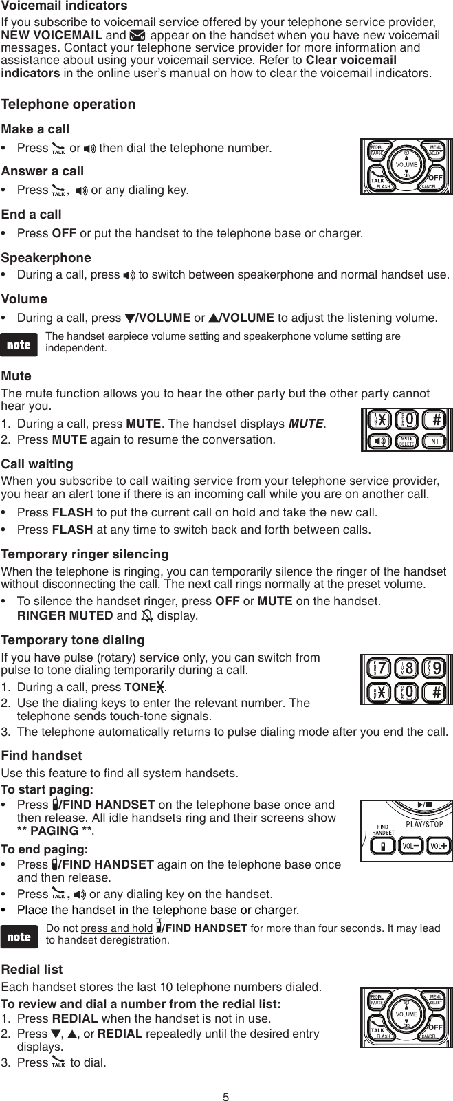 5Voicemail indicatorsIf you subscribe to voicemail service offered by your telephone service provider, NEW VOICEMAIL and   appear on the handset when you have new voicemail messages. Contact your telephone service provider for more information and assistance about using your voicemail service. Refer to Clear voicemail indicators in the online user’s manual on how to clear the voicemail indicators.Telephone operationMake a callPress   or  then dial the telephone number.Answer a callPress  ,    or any dialing key.End a callPress OFF or put the handset to the telephone base or charger.SpeakerphoneDuring a call, press   to switch between speakerphone and normal handset use.VolumeDuring a call, press  /VOLUME or  /VOLUME to adjust the listening volume.The handset earpiece volume setting and speakerphone volume setting are independent.MuteThe mute function allows you to hear the other party but the other party cannot hear you.During a call, press MUTE. The handset displays MUTE.Press MUTE again to resume the conversation.Call waitingWhen you subscribe to call waiting service from your telephone service provider,  you hear an alert tone if there is an incoming call while you are on another call. Press FLASH to put the current call on hold and take the new call.Press FLASH at any time to switch back and forth between calls.Temporary ringer silencingWhen the telephone is ringing, you can temporarily silence the ringer of the handset without disconnecting the call. The next call rings normally at the preset volume.To silence the handset ringer, press OFF or MUTE on the handset.  RINGER MUTED and   display.Temporary tone dialingIf you have pulse (rotary) service only, you can switch from pulse to tone dialing temporarily during a call.During a call, press TONE .Use the dialing keys to enter the relevant number. The telephone sends touch-tone signals.The telephone automatically returns to pulse dialing mode after you end the call.Find handsetUse this feature to nd all system handsets.To start paging:Press  /FIND HANDSET on the telephone base once and then release. All idle handsets ring and their screens show  ** PAGING **.To end paging:Press  /FIND HANDSET again on the telephone base once and then release.Press  ,   or any dialing key on the handset.Place the handset in the telephone base or charger.Do not press and hold  /FIND HANDSET for more than four seconds. It may lead  to handset deregistration. Redial list Each handset stores the last 10 telephone numbers dialed.To review and dial a number from the redial list:Press REDIAL when the handset is not in use.Press  ,  , oror REDIAL repeatedly until the desired entry displays.Press   to dial.•••••1.2.•••1.2.3.••••1.2.3.