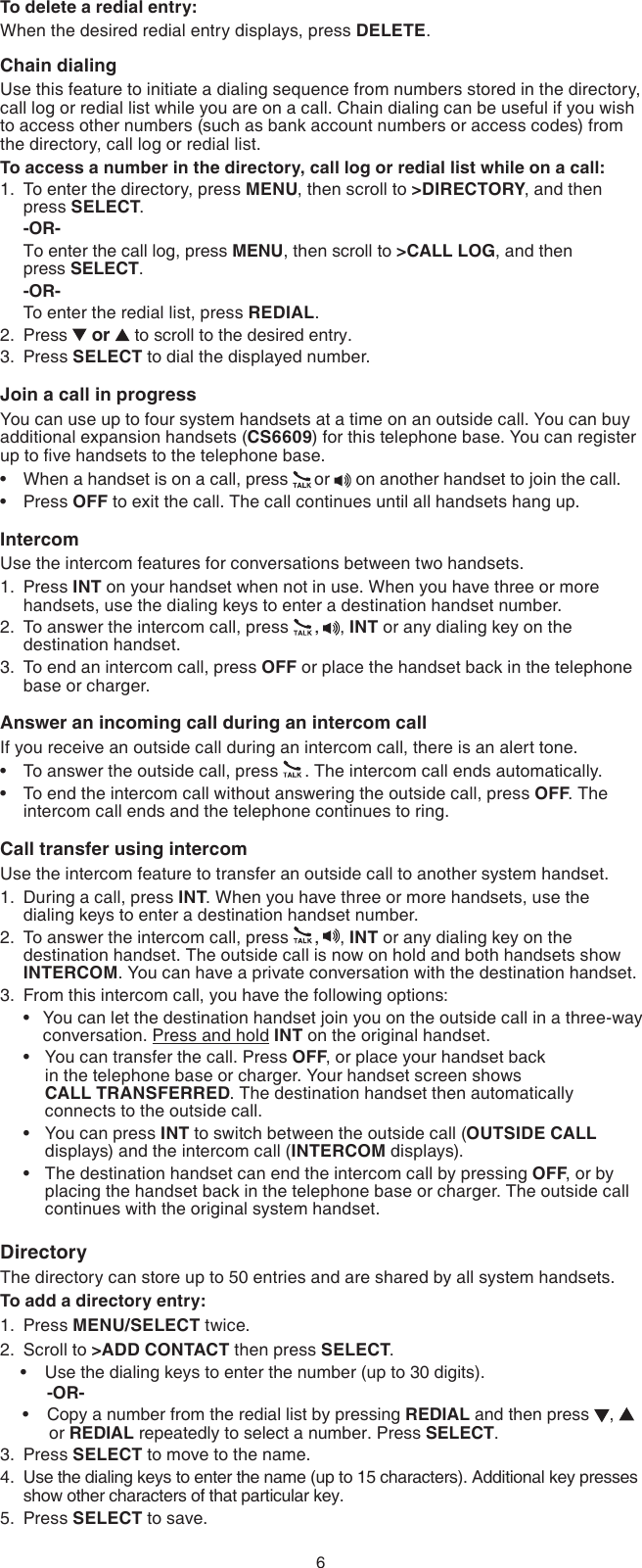 6To delete a redial entry:When the desired redial entry displays, press DELETE.Chain dialingUse this feature to initiate a dialing sequence from numbers stored in the directory, call log or redial list while you are on a call. Chain dialing can be useful if you wish to access other numbers (such as bank account numbers or access codes) from the directory, call log or redial list.To access a number in the directory, call log or redial list while on a call:To enter the directory, press MENU, then scroll to &gt;DIRECTORY, and then press SELECT.-OR-To enter the call log, press MENU, then scroll to &gt;CALL LOG, and then  press SELECT.-OR-To enter the redial list, press REDIAL.Press   or   to scroll to the desired entry.Press SELECT to dial the displayed number.Join a call in progressYou can use up to four system handsets at a time on an outside call. You can buy additional expansion handsets (CS6609) for this telephone base. You can register up to ve handsets to the telephone base.When a handset is on a call, press  or   on another handset to join the call.Press OFF to exit the call. The call continues until all handsets hang up.IntercomUse the intercom features for conversations between two handsets.Press INT on your handset when not in use. When you have three or more handsets, use the dialing keys to enter a destination handset number.To answer the intercom call, press  ,  , INT or any dialing key on the destination handset.To end an intercom call, press OFF or place the handset back in the telephone base or charger.Answer an incoming call during an intercom callIf you receive an outside call during an intercom call, there is an alert tone.To answer the outside call, press  . The intercom call ends automatically.To end the intercom call without answering the outside call, press OFF. The intercom call ends and the telephone continues to ring.Call transfer using intercomUse the intercom feature to transfer an outside call to another system handset.During a call, press INT. When you have three or more handsets, use the dialing keys to enter a destination handset number.To answer the intercom call, press  ,  , INT or any dialing key on the destination handset. The outside call is now on hold and both handsets show INTERCOM. You can have a private conversation with the destination handset.From this intercom call, you have the following options:  You can let the destination handset join you on the outside call in a three-way      conversation. Press and hold INT on the original handset.  You can transfer the call. Press OFF, or place your handset back        in the telephone base or charger. Your handset screen shows        CALL TRANSFERRED. The destination handset then automatically        connects to the outside call.You can press INT to switch between the outside call (OUTSIDE CALL    displays) and the intercom call (INTERCOM displays).The destination handset can end the intercom call by pressing OFF, or by    placing the handset back in the telephone base or charger. The outside call    continues with the original system handset.DirectoryThe directory can store up to 50 entries and are shared by all system handsets.To add a directory entry:Press MENU/SELECT twice.Scroll to &gt;ADD CONTACT then press SELECT. Use the dialing keys to enter the number (up to 30 digits).     -OR-Copy a number from the redial list by pressing REDIAL and then press  ,   or REDIAL repeatedly to select a number. Press SELECT.Press SELECT to move to the name.Use the dialing keys to enter the name (up to 15 characters). Additional key presses show other characters of that particular key.Press SELECT to save.1.2.3.••1.2.3.••1.2.3.••••1.2.••3.4.5.