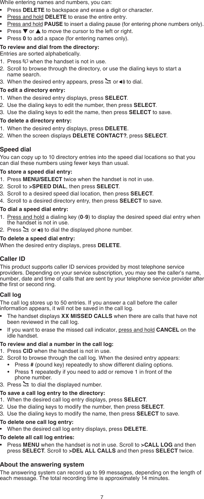 7While entering names and numbers, you can:Press DELETE to backspace and erase a digit or character.Press and hold DELETE to erase the entire entry.Press and hold PAUSE to insert a dialing pause (for entering phone numbers only).Press   or   to move the cursor to the left or right.Press 0 to add a space (for entering names only).To review and dial from the directory:Entries are sorted alphabetically.Press   when the handset is not in use.Scroll to browse through the directory, or use the dialing keys to start a  name search.When the desired entry appears, press   or   to dial.To edit a directory entry:When the desired entry displays, press SELECT.Use the dialing keys to edit the number, then press SELECT.Use the dialing keys to edit the name, then press SELECT to save.To delete a directory entry:When the desired entry displays, press DELETE.When the screen displays DELETE CONTACT?, press SELECT.Speed dialYou can copy up to 10 directory entries into the speed dial locations so that you can dial these numbers using fewer keys than usual.To store a speed dial entry:Press MENU/SELECT twice when the handset is not in use.Scroll to &gt;SPEED DIAL, then press SELECT.Scroll to a desired speed dial location, then press SELECT.Scroll to a desired directory entry, then press SELECT to save.To dial a speed dial entry:Press and hold a dialing key (0-9) to display the desired speed dial entry when the handset is not in use.Press   or   to dial the displayed phone number.To delete a speed dial entry:When the desired entry displays, press DELETE.Caller IDThis product supports caller ID services provided by most telephone service providers. Depending on your service subscription, you may see the caller’s name, number, date and time of calls that are sent by your telephone service provider after the rst or second ring.Call logThe call log stores up to 50 entries. If you answer a call before the caller information appears, it will not be saved in the call log.The handset displays XX MISSED CALLS when there are calls that have not been reviewed in the call log.If you want to erase the missed call indicator, press and hold CANCEL on the  idle handset.To review and dial a number in the call log:Press CID when the handset is not in use.Scroll to browse through the call log. When the desired entry appears:Press # (pound key) repeatedly to show different dialing options.Press 1 repeatedly if you need to add or remove 1 in front of the  phone number.Press   to dial the displayed number.To save a call log entry to the directory:When the desired call log entry displays, press SELECT.Use the dialing keys to modify the number, then press SELECT.Use the dialing keys to modify the name, then press SELECT to save.To delete one call log entry:When the desired call log entry displays, press DELETE.To delete all call log entries:Press MENU when the handset is not in use. Scroll to &gt;CALL LOG and then press SELECT. Scroll to &gt;DEL ALL CALLS and then press SELECT twice.About the answering systemThe answering system can record up to 99 messages, depending on the length of each message. The total recording time is approximately 14 minutes.•••••1.2.3.1.2.3.1.2.1.2.3.4.1.2.••1.2.••3.1.2.3.••