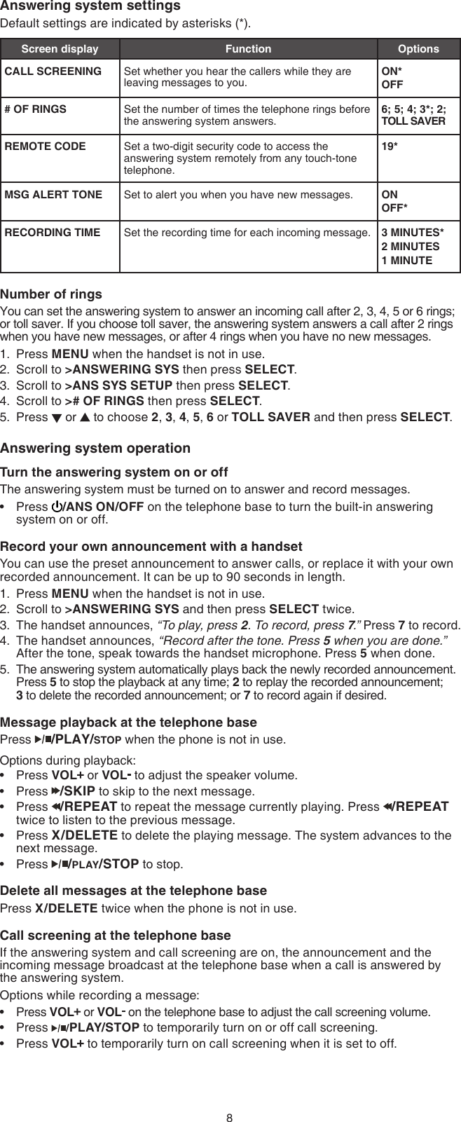 8Answering system settingsDefault settings are indicated by asterisks (*).Screen display Function OptionsCALL SCREENING Set whether you hear the callers while they are leaving messages to you.ON*OFF# OF RINGS Set the number of times the telephone rings before the answering system answers.6; 5; 4; 3*; 2; TOLL SAVERREMOTE CODE Set a two-digit security code to access the answering system remotely from any touch-tone telephone.19*MSG ALERT TONE Set to alert you when you have new messages. ONOFF*RECORDING TIME Set the recording time for each incoming message. 3 MINUTES*2 MINUTES1 MINUTENumber of ringsYou can set the answering system to answer an incoming call after 2, 3, 4, 5 or 6 rings; or toll saver. If you choose toll saver, the answering system answers a call after 2 rings when you have new messages, or after 4 rings when you have no new messages.Press MENU when the handset is not in use.Scroll to &gt;ANSWERING SYS then press SELECT.Scroll to &gt;ANS SYS SETUP then press SELECT.Scroll to &gt;# OF RINGS then press SELECT.Press   or   to choose 2, 3, 4, 5, 6 or TOLL SAVER and then press SELECT.Answering system operationTurn the answering system on or offThe answering system must be turned on to answer and record messages. Press  /ANS ON/OFF on the telephone base to turn the built-in answering system on or off.Record your own announcement with a handsetYou can use the preset announcement to answer calls, or replace it with your own recorded announcement. It can be up to 90 seconds in length.Press MENU when the handset is not in use.Scroll to &gt;ANSWERING SYS and then press SELECT twice.The handset announces, “To play, press 2. To record, press 7.” Press 7 to record.The handset announces, “Record after the tone. Press 5 when you are done.” After the tone, speak towards the handset microphone. Press 5 when done.The answering system automatically plays back the newly recorded announcement. Press 5 to stop the playback at any time; 2 to replay the recorded announcement;  3 to delete the recorded announcement; or 7 to record again if desired.Message playback at the telephone basePress  /PLAY/STOP when the phone is not in use.Options during playback:Press VOL  or VOL  to adjust the speaker volume.Press  /SKIP to skip to the next message.Press  /REPEAT to repeat the message currently playing. Press  /REPEAT twice to listen to the previous message.Press X/DELETE to delete the playing message. The system advances to the next message.Press  /PLAY/STOP to stop.Delete all messages at the telephone basePress X/DELETE twice when the phone is not in use.Call screening at the telephone baseIf the answering system and call screening are on, the announcement and the incoming message broadcast at the telephone base when a call is answered by the answering system.Options while recording a message:Press VOL  or VOL  on the telephone base to adjust the call screening volume.Press  /PLAY/STOP to temporarily turn on or off call screening.Press VOL  to temporarily turn on call screening when it is set to off.1.2.3.4.5.•1.2.3.4.5.••••••••