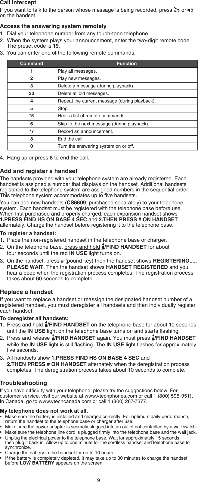 9Call interceptIf you want to talk to the person whose message is being recorded, press   or   on the handset.Access the answering system remotelyDial your telephone number from any touch-tone telephone.When the system plays your announcement, enter the two-digit remote code. The preset code is 19.You can enter one of the following remote commands.Command Function1Play all messages.2Play new messages.3Delete a message (during playback).33 Delete all old messages.4Repeat the current message (during playback).5Stop.*5 Hear a list of remote commands.6Skip to the next message (during playback).*7 Record an announcement.8End the call.0Turn the answering system on or off.Hang up or press 8 to end the call.Add and register a handsetThe handsets provided with your telephone system are already registered. Each handset is assigned a number that displays on the handset. Additional handsets registered to the telephone system are assigned numbers in the sequential order. This telephone system accommodates up to ve handsets.You can add new handsets (CS6609, purchased separately) to your telephone system. Each handset must be registered with the telephone base before use.  When rst purchased and properly charged, each expansion handset shows  1.PRESS FIND HS ON BASE 4 SEC and 2.THEN PRESS # ON HANDSET alternately. Charge the handset before registering it to the telephone base.To register a handset:Place the non-registered handset in the telephone base or charger.On the telephone base, press and hold  /FIND HANDSET for about  four seconds until the red IN USE light turns on.On the handset, press # (pound key) then the handset shows REGISTERING..... PLEASE WAIT. Then the handset shows HANDSET REGISTERED and you hear a beep when the registration process completes. The registration process takes about 60 seconds to complete.Replace a handsetIf you want to replace a handset or reassign the designated handset number of a registered handset, you must deregister all handsets and then individually register each handset.To deregister all handsets:Press and hold  /FIND HANDSET on the telephone base for about 10 seconds until the IN USE light on the telephone base turns on and starts ashing.Press and release  /FIND HANDSET again. You must press  /FIND HANDSET while the IN USE light is still ashing. The IN USE light ashes for approximately ve seconds.All handsets show 1.PRESS FIND HS ON BASE 4 SEC and  2.THEN PRESS # ON HANDSET alternately when the deregistration process completes. The deregistration process takes about 10 seconds to complete.TroubleshootingIf you have difculty with your telephone, please try the suggestions below. For customer service, visit our website at www.vtechphones.com or call 1 (800) 595-9511. In Canada, go to www.vtechcanada.com or call 1 (800) 267-7377.My telephone does not work at all.Make sure the battery is installed and charged correctly. For optimum daily performance, return the handset to the telephone base or charger after use.Make sure the power adapter is securely plugged into an outlet not controlled by a wall switch.Make sure the telephone line cord is plugged rmly into the telephone base and the wall jack.Unplug the electrical power to the telephone base. Wait for approximately 15 seconds, then plug it back in. Allow up to one minute for the cordless handset and telephone base to synchronize.Charge the battery in the handset for up to 10 hours.If the battery is completely depleted, it may take up to 30 minutes to charge the handset before LOW BATTERY appears on the screen.1.2.3.4.1.2.3.1.2.3.••••••