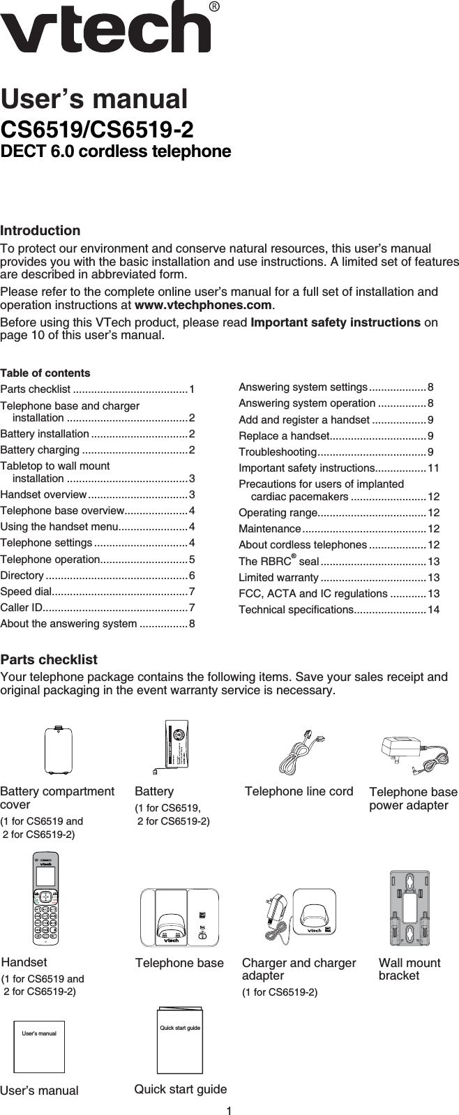 1CS6519/CS6519-2DECT 6.0 cordless telephoneIntroductionTo protect our environment and conserve natural resources, this user’s manual provides you with the basic installation and use instructions. A limited set of features are described in abbreviated form.Please refer to the complete online user’s manual for a full set of installation and operation instructions at www.vtechphones.com.Before using this VTech product, please read Important safety instructions on page 10 of this user’s manual.User’s manualParts checklistYour telephone package contains the following items. Save your sales receipt and original packaging in the event warranty service is necessary.Telephone line cordBattery(1 for CS6519, 2 for CS6519-2)Table of contentsParts checklist ......................................1Telephone base and charger installation ........................................2Battery installation ................................2Battery charging ...................................2Tabletop to wall mount installation ........................................3Handset overview.................................3Telephone base overview.....................4Using the handset menu.......................4Telephone settings ...............................4Telephone operation.............................5Directory ...............................................6Speed dial.............................................7Caller ID................................................7About the answering system ................8Answering system settings...................8Answering system operation ................8Add and register a handset ..................9Replace a handset................................9Troubleshooting....................................9Important safety instructions.................11Precautions for users of implanted cardiac pacemakers .........................12Operating range....................................12Maintenance.........................................12About cordless telephones ...................12The RBRC® seal ...................................13Limited warranty ...................................13FCC, ACTA and IC regulations ............136GEJPKECNURGEKſECVKQPU........................14Quick start guideQuick start guideBattery compartmentcover(1 for CS6519 and 2 for CS6519-2)Telephone base power adapterCharger and charger adapter(1 for CS6519-2)Wall mount bracketHandset(1 for CS6519 and 2 for CS6519-2)Telephone baseUser’s manualUser’s manual