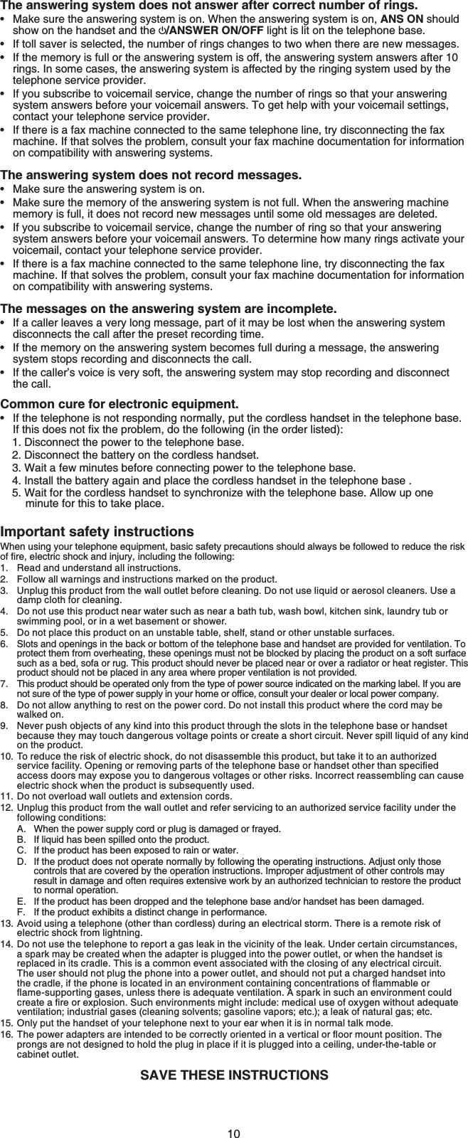 10The answering system does not answer after correct number of rings.Make sure the answering system is on. When the answering system is on, ANS ON should show on the handset and the  /ANSWER ON/OFF light is lit on the telephone base.If toll saver is selected, the number of rings changes to two when there are new messages.If the memory is full or the answering system is off, the answering system answers after 10rings. In some cases, the answering system is affected by the ringing system used by the telephone service provider.If you subscribe to voicemail service, change the number of rings so that your answering system answers before your voicemail answers. To get help with your voicemail settings,contact your telephone service provider.If there is a fax machine connected to the same telephone line, try disconnecting the fax machine. If that solves the problem, consult your fax machine documentation for information on compatibility with answering systems. The answering system does not record messages.Make sure the answering system is on.Make sure the memory of the answering system is not full. When the answering machine memory is full, it does not record new messages until some old messages are deleted.If you subscribe to voicemail service, change the number of ring so that your answering system answers before your voicemail answers. To determine how many rings activate your voicemail, contact your telephone service provider.If there is a fax machine connected to the same telephone line, try disconnecting the fax machine. If that solves the problem, consult your fax machine documentation for information on compatibility with answering systems.The messages on the answering system are incomplete.If a caller leaves a very long message, part of it may be lost when the answering system disconnects the call after the preset recording time.If the memory on the answering system becomes full during a message, the answering system stops recording and disconnects the call.If the caller’s voice is very soft, the answering system may stop recording and disconnect the call.Common cure for electronic equipment.If the telephone is not responding normally, put the cordless handset in the telephone base. If this does PQVſZVJGRTQDNGO, do the following (in the order listed):1. Disconnect the power to the telephone base.2. Disconnect the battery on the cordless handset.3. Wait a few minutes before connecting power to the telephone base.4. Install the battery again and place the cordless handset in the telephone base .5. Wait for the cordless handset to synchronize with the telephone base. Allow up oneminute for this to take place.Important safety instructionsWhen using your telephone equipment, basic safety precautions should always be followed to reduce the risk QHſTGGNGEVTKEUJQEMCPFKPLWT[KPENWFKPIVJGHQNNQYKPIRead and understand all instructions.Follow all warnings and instructions marked on the product.Unplug this product from the wall outlet before cleaning. Do not use liquid or aerosol cleaners. Use a damp cloth for cleaning.Do not use this product near water such as near a bath tub, wash bowl, kitchen sink, laundry tub or swimming pool, or in a wet basement or shower.Do not place this product on an unstable table, shelf, stand or other unstable surfaces.Slots and openings in the back or bottom of the telephone base and handset are provided for ventilation. To protect them from overheating, these openings must not be blocked by placing the product on a soft surface such as a bed, sofa or rug. This product should never be placed near or over a radiator or heat register. This product should not be placed in any area where proper ventilation is not provided.This product should be operated only from the type of power source indicated on the marking label. If you are PQVUWTGQHVJGV[RGQHRQYGTUWRRN[KP[QWTJQOGQTQHſEGEQPUWNV[QWTFGCNGTQTNQECNRQYGTEQORCP[Do not allow anything to rest on the power cord. Do not install this product where the cord may be walked on.Never push objects of any kind into this product through the slots in the telephone base or handset because they may touch dangerous voltage points or create a short circuit. Never spill liquid of any kind on the product.To reduce the risk of electric shock, do not disassemble this product, but take it to an authorized UGTXKEGHCEKNKV[1RGPKPIQTTGOQXKPIRCTVUQHVJGVGNGRJQPGDCUGQTJCPFUGVQVJGTVJCPURGEKſGFaccess doors may expose you to dangerous voltages or other risks. Incorrect reassembling can cause electric shock when the product is subsequently used.Do not overload wall outlets and extension cords. Unplug this product from the wall outlet and refer servicing to an authorized service facility under the following conditions:When the power supply cord or plug is damaged or frayed.If liquid has been spilled onto the product.If the product has been exposed to rain or water.If the product does not operate normally by following the operating instructions. Adjust only those controls that are covered by the operation instructions. Improper adjustment of other controls may result in damage and often requires extensive work by an authorized technician to restore the product to normal operation.If the product has been dropped and the telephone base and/or handset has been damaged.If the product exhibits a distinct change in performance.Avoid using a telephone (other than cordless) during an electrical storm. There is a remote risk of electric shock from lightning.Do not use the telephone to report a gas leak in the vicinity of the leak. Under certain circumstances,a spark may be created when the adapter is plugged into the power outlet, or when the handset isreplaced in its cradle. This is a common event associated with the closing of any electrical circuit.The user should not plug the phone into a power outlet, and should not put a charged handset into VJGETCFNGKHVJGRJQPGKUNQECVGFKPCPGPXKTQPOGPVEQPVCKPKPIEQPEGPVTCVKQPUQHƀCOOCDNG or ƀCOGUWRRQTVKPIICUGUWPNGUUVJGTGKUCFGSWCVGXGPVKNCVKQP#URCTMKPUWEJCPGPXKTQPOGPV could ETGCVGCſTGQTGZRNQUKQP5WEJGPXKTQPOGPVUOKIJVKPENWFGOGFKECNWUGQHQZ[IGPYKVJQWV adequate ventilation; industrial gases (cleaning solvents; gasoline vapors; etc.); a leak of natural gas; etc.Only put the handset of your telephone next to your ear when it is in normal talk mode.6JGRQYGTCFCRVGTUCTGKPVGPFGFVQDGEQTTGEVN[QTKGPVGFKPCXGTVKECNQTƀQQTOQWPVRQUKVKQP6JGprongs are not designed to hold the plug in place if it is plugged into a ceiling, under-the-table or cabinet outlet.SAVE THESE INSTRUCTIONS•••••••••••••1.2.3.4.5.6.7.8.9.10.11.12.A.B.C.D.E.F.13.14.15.16.
