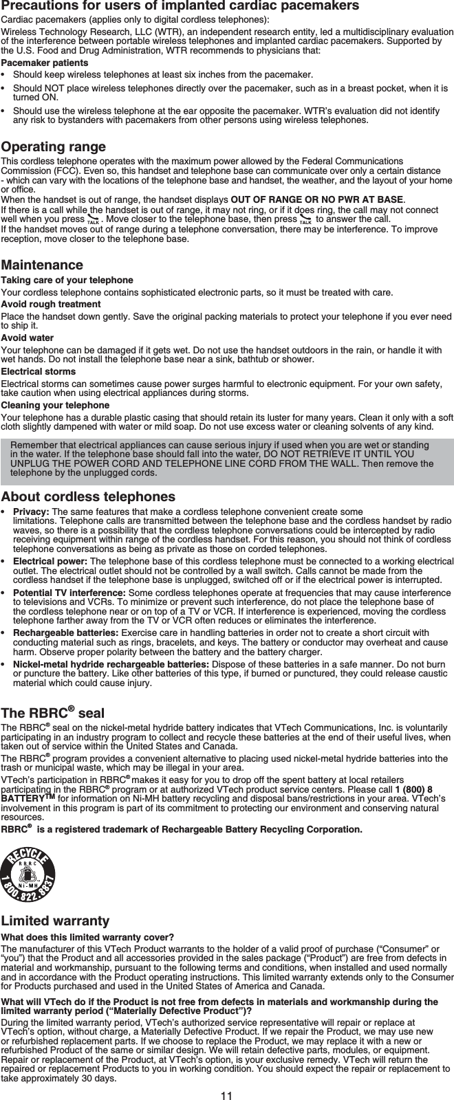 11Precautions for users of implanted cardiac pacemakersCardiac pacemakers (applies only to digital cordless telephones):Wireless Technology Research, LLC (WTR), an independent research entity, led a multidisciplinary evaluation of the interference between portable wireless telephones and implanted cardiac pacemakers. Supported by the U.S. Food and Drug Administration, WTR recommends to physicians that:Pacemaker patientsShould keep wireless telephones at least six inches from the pacemaker.Should NOT place wireless telephones directly over the pacemaker, such as in a breast pocket, when it is turned ON.Should use the wireless telephone at the ear opposite the pacemaker. WTR’s evaluation did not identify any risk to bystanders with pacemakers from other persons using wireless telephones.Operating rangeThis cordless telephone operates with the maximum power allowed by the Federal Communications Commission (FCC). Even so, this handset and telephone base can communicate over only a certain distance - which can vary with the locations of the telephone base and handset, the weather, and the layout of your home QTQHſEGWhen the handset is out of range, the handset displays OUT OF RANGE OR NO PWR AT BASE.If there is a call while the handset is out of range, it may not ring, or if it does ring, the call may not connect well when you press  . Move closer to the telephone base, then press  to answer the call. If the handset moves out of range during a telephone conversation, there may be interference. To improve reception, move closer to the telephone base.MaintenanceTaking care of your telephoneYour cordless telephone contains sophisticated electronic parts, so it must be treated with care.Avoid rough treatmentPlace the handset down gently. Save the original packing materials to protect your telephone if you ever need to ship it.Avoid waterYour telephone can be damaged if it gets wet. Do not use the handset outdoors in the rain, or handle it with wet hands. Do not install the telephone base near a sink, bathtub or shower.Electrical stormsElectrical storms can sometimes cause power surges harmful to electronic equipment. For your own safety, take caution when using electrical appliances during storms.Cleaning your telephoneYour telephone has a durable plastic casing that should retain its luster for many years. Clean it only with a soft cloth slightly dampened with water or mild soap. Do not use excess water or cleaning solvents of any kind.About cordless telephonesPrivacy: The same features that make a cordless telephone convenient create some limitations. Telephone calls are transmitted between the telephone base and the cordless handset by radio waves, so there is a possibility that the cordless telephone conversations could be intercepted by radio receiving equipment within range of the cordless handset. For this reason, you should not think of cordless telephone conversations as being as private as those on corded telephones.Electrical power: The telephone base of this cordless telephone must be connected to a working electrical outlet. The electrical outlet should not be controlled by a wall switch. Calls cannot be made from the cordless handset if the telephone base is unplugged, switched off or if the electrical power is interrupted.Potential TV interference: Some cordless telephones operate at frequencies that may cause interference to televisions and VCRs. To minimize or prevent such interference, do not place the telephone base of the cordless telephone near or on top of a TV or VCR. If interference is experienced, moving the cordless telephone farther away from the TV or VCR often reduces or eliminates the interference.Rechargeable batteries: Exercise care in handling batteries in order not to create a short circuit with conducting material such as rings, bracelets, and keys. The battery or conductor may overheat and cause harm. Observe proper polarity between the battery and the battery charger.Nickel-metal hydride rechargeable batteries: Dispose of these batteries in a safe manner. Do not burn or puncture the battery. Like other batteries of this type, if burned or punctured, they could release caustic material which could cause injury.The RBRC® sealThe RBRC® seal on the nickel-metal hydride battery indicates that VTech Communications, Inc. is voluntarily participating in an industry program to collect and recycle these batteries at the end of their useful lives, when taken out of service within the United States and Canada.The RBRC® program provides a convenient alternative to placing used nickel-metal hydride batteries into the trash or municipal waste, which may be illegal in your area.VTech’s participation in RBRC®makes it easy for you to drop off the spent battery at local retailers participating in the RBRC® program or at authorized VTech product service centers. Please call 1 (800) 8 BATTERYTM for information on Ni-MH battery recycling and disposal bans/restrictions in your area. VTech’s involvement in this program is part of its commitment to protecting our environment and conserving natural resources.RBRC®  is a registered trademark of Rechargeable Battery Recycling Corporation.Limited warrantyWhat does this limited warranty cover?The manufacturer of this VTech Product warrants to the holder of a valid proof of purchase (“Consumer” or “you”) that the Product and all accessories provided in the sales package (“Product”) are free from defects in material and workmanship, pursuant to the following terms and conditions, when installed and used normally and in accordance with the Product operating instructions. This limited warranty extends only to the Consumer for Products purchased and used in the United States of America and Canada.What will VTech do if the Product is not free from defects in materials and workmanship during the limited warranty period (“Materially Defective Product”)?During the limited warranty period, VTech’s authorized service representative will repair or replace at VTech’s option, without charge, a Materially Defective Product. If we repair the Product, we may use new or refurbished replacement parts. If we choose to replace the Product, we may replace it with a new or refurbished Product of the same or similar design. We will retain defective parts, modules, or equipment. Repair or replacement of the Product, at VTech’s option, is your exclusive remedy. VTech will return the repaired or replacement Products to you in working condition. You should expect the repair or replacement to take approximately 30 days.••••••••Remember that electrical appliances can cause serious injury if used when you are wet or standing in the water. If the telephone base should fall into the water, DO NOT RETRIEVE IT UNTIL YOU UNPLUG THE POWER CORD AND TELEPHONE LINE CORD FROM THE WALL. Then remove the telephone by the unplugged cords.