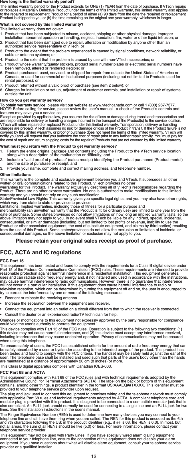 12How long is the limited warranty period?The limited warranty period for the Product extends for ONE (1) YEAR from the date of purchase. If VTech repairs or replaces a Materially Defective Product under the terms of this limited warranty, this limited warranty also applies to the repaired or replacement Product for a period of either (a) 90 days from the date the repaired or replacement Product is shipped to you or (b) the time remaining on the original one-year warranty; whichever is longer.What is not covered by this limited warranty?This limited warranty does not cover:1. Product that has been subjected to misuse, accident, shipping or other physical damage, improper KPUVCNNCVKQPCDPQTOCNQRGTCVKQPQTJCPFNKPIPGINGEVKPWPFCVKQPſTGYCVGTQTQVJGTNKSWKFKPVTWUKQPQT 2TQFWEVVJCVJCUDGGPFCOCIGFFWGVQTGRCKTCNVGTCVKQPQTOQFKſECVKQPD[CP[QPGQVJGTVJCPCPauthorized service representative of VTech; or3. Product to the extent that the problem experienced is caused by signal conditions, network reliability, or cable or antenna systems; or4. Product to the extent that the problem is caused by use with non-VTech accessories; or5. Product whose warranty/quality stickers, product serial number plates or electronic serial numbers have been removed, altered or rendered illegible; or6. Product purchased, used, serviced, or shipped for repair from outside the United States of America or Canada, or used for commercial or institutional purposes (including but not limited to Products used for rental purposes); or7. Product returned without a valid proof of purchase (see item 2 below); or8. Charges for installation or set up, adjustment of customer controls, and installation or repair of systems outside the unit.How do you get warranty service?To obtain warranty service, please visit our website at www.vtechcanada.com or call 1 (800) 267-7377. NOTE: Before calling for service, please review the user’s manual - a check of the Product’s controls and features may save you a service call.Except as provided by applicable law, you assume the risk of loss or damage during transit and transportation and are responsible for delivery or handling charges incurred in the transport of the Product(s) to the service location. VTech will return repaired or replaced Product under this limited warranty. Transportation, delivery or handling charges are prepaid. VTech assumes no risk for damage or loss of the Product in transit. If the Product failure is not covered by this limited warranty, or proof of purchase does not meet the terms of this limited warranty, VTech will notify you and will request that you authorize the cost of repair prior to any further repair activity. You must pay for the cost of repair and return shipping costs for the repair of Products that are not covered by this limited warranty.What must you return with the Product to get warranty service?Return the entire original package and contents including the Product to the VTech service location CNQPIYKVJCFGUETKRVKQPQHVJGOCNHWPEVKQPQTFKHſEWNV[CPFInclude a “valid proof of purchase” (sales receipt) identifying the Product purchased (Product model) and the date of purchase or receipt; andProvide your name, complete and correct mailing address, and telephone number.Other limitationsThis warranty is the complete and exclusive agreement between you and VTech. It supersedes all other written or oral communications related to this Product. VTech provides no other warranties for this Product. The warranty exclusively describes all of VTech’s responsibilities regarding the 2TQFWEV6JGTGCTGPQQVJGTGZRTGUUYCTTCPVKGU0QQPGKUCWVJQTK\GFVQOCMGOQFKſECVKQPUVQVJKUNKOKVGFYCTTCPV[CPF[QWUJQWNFPQVTGN[QPCP[UWEJOQFKſECVKQP5VCVG2TQXKPEKCN.CY4KIJVU6JKUYCTTCPV[IKXGU[QWURGEKſENGICNTKIJVUCPF[QWOC[CNUQJCXGQVJGTTKIJVUwhich vary from state to state or province to province..KOKVCVKQPU+ORNKGFYCTTCPVKGUKPENWFKPIVJQUGQHſVPGUUHQTCRCTVKEWNCTRWTRQUGCPFOGTEJCPVCDKNKV[CPWPYTKVVGPYCTTCPV[VJCVVJG2TQFWEVKUſVHQTQTFKPCT[WUGCTGNKOKVGFVQQPG[GCTHTQOVJGdate of purchase. Some states/provinces do not allow limitations on how long an implied warranty lasts, so the above limitation may not apply to you. In no event shall VTech be liable for any indirect, special, incidental, EQPUGSWGPVKCNQTUKOKNCTFCOCIGUKPENWFKPIDWVPQVNKOKVGFVQNQUVRTQſVUQTTGXGPWGKPCDKNKV[VQWUGVJGProduct or other associated equipment, the cost of substitute equipment, and claims by third parties) resulting from the use of this Product. Some states/provinces do not allow the exclusion or limitation of incidental or consequential damages, so the above limitation or exclusion may not apply to you.Please retain your original sales receipt as proof of purchase.FCC, ACTA and IC regulationsFCC Part 15This equipment has been tested and found to comply with the requirements for a Class B digital device under Part 15 of the Federal Communications Commission (FCC) rules. These requirements are intended to provide reasonable protection against harmful interference in a residential installation. This equipment generates, uses and can radiate radio frequency energy and, if not installed and used in accordance with the instructions, may cause harmful interference to radio communications. However, there is no guarantee that interference will not occur in a particular installation. If this equipment does cause harmful interference to radio or television reception, which can be determined by turning the equipment off and on, the user is encouraged to try to correct the interference by one or more of the following measures:Reorient or relocate the receiving antenna.Increase the separation between the equipment and receiver.Connect the equipment into an outlet on a circuit different from that to which the receiver is connected.Consult the dealer or an experienced radio/TV technician for help.%JCPIGUQTOQFKſECVKQPUVQVJKUGSWKROGPVPQVGZRTGUUN[CRRTQXGFD[VJGRCTV[TGURQPUKDNGHQTEQORNKCPEGcould void the user’s authority to operate the equipment.This device complies with Part 15 of the FCC rules. Operation is subject to the following two conditions: (1)this device may not cause harmful interference, and (2) this device must accept any interference received, including interference that may cause undesired operation. Privacy of communications may not be ensured when using this telephone.To ensure safety of users, the FCC has established criteria for the amount of radio frequency energy that can be safely absorbed by a user or bystander according to the intended usage of the product. This product has been tested and found to comply with the FCC criteria. The handset may be safely held against the ear of the user. The telephone base shall be installed and used such that parts of the user’s body other than the hands are maintained at a distance of approximately 20 cm (8 inches) or more.This Class B digital apparatus complies with Canadian ICES-003.FCC Part 68 and ACTAThis equipment complies with Part 68 of the FCC rules and with technical requirements adopted by the Administrative Council for Terminal Attachments (ACTA). The label on the back or bottom of this equipment EQPVCKPUCOQPIQVJGTVJKPIUCRTQFWEVKFGPVKſGTKPVJGHQTOCV75###&apos;36::::6JKUKFGPVKſGTOWUVDGprovided to your telephone service provider upon request.The plug and jack used to connect this equipment to premises wiring and the telephone network must comply with applicable Part 68 rules and technical requirements adopted by ACTA. A compliant telephone cord and modular plug is provided with this product. It is designed to be connected to a compatible modular jack that is also compliant. An RJ11 jack should normally be used for connecting to a single line and an RJ14 jack for two lines. See the installation instructions in the user’s manual.The Ringer Equivalence Number (REN) is used to determine how many devices you may connect to your telephone line and still have them ring when you are called. The REN for this product is encoded as the 6th CPFVJEJCTCEVGTUHQNNQYKPIVJG75KPVJGRTQFWEVKFGPVKſGTGIKHKUVJG4&apos;0KU+POQUVDWVPQVCNNCTGCUVJGUWOQHCNN4&apos;0UUJQWNFDGſXGQTNGUU(QTOQTGKPHQTOCVKQPRNGCUGEQPVCEV[QWTtelephone service provider.This equipment may not be used with Party Lines. If you have specially wired alarm dialing equipment connected to your telephone line, ensure the connection of this equipment does not disable your alarm equipment. If you have questions about what will disable alarm equipment, consult your telephone service RTQXKFGTQTCSWCNKſGFKPUVCNNGT1.2.3.••••