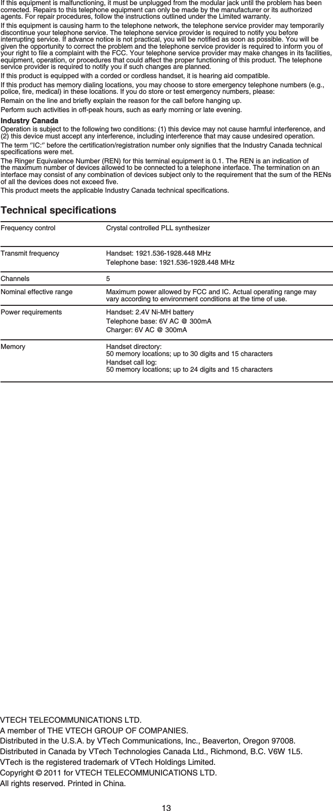 13If this equipment is malfunctioning, it must be unplugged from the modular jack until the problem has been corrected. Repairs to this telephone equipment can only be made by the manufacturer or its authorized agents. For repair procedures, follow the instructions outlined under the Limited warranty.If this equipment is causing harm to the telephone network, the telephone service provider may temporarily discontinue your telephone service. The telephone service provider is required to notify you before KPVGTTWRVKPIUGTXKEG+HCFXCPEGPQVKEGKUPQVRTCEVKECN[QWYKNNDGPQVKſGFCUUQQPCURQUUKDNG;QWYKNNDGgiven the opportunity to correct the problem and the telephone service provider is required to inform you of [QWTTKIJVVQſNGCEQORNCKPVYKVJVJG(%%;QWTVGNGRJQPGUGTXKEGRTQXKFGTOC[OCMGEJCPIGUKPKVUHCEKNKVKGUequipment, operation, or procedures that could affect the proper functioning of this product. The telephone service provider is required to notify you if such changes are planned.If this product is equipped with a corded or cordless handset, it is hearing aid compatible.If this product has memory dialing locations, you may choose to store emergency telephone numbers (e.g., RQNKEGſTGOGFKECNKPVJGUGNQECVKQPU+H[QWFQUVQTGQTVGUVGOGTIGPE[PWODGTURNGCUG4GOCKPQPVJGNKPGCPFDTKGƀ[GZRNCKPVJGTGCUQPHQTVJGECNNDGHQTGJCPIKPIWRPerform such activities in off-peak hours, such as early morning or late evening.Industry CanadaOperation is subject to the following two conditions: (1) this device may not cause harmful interference, and (2) this device must accept any interference, including interference that may cause undesired operation.6JGVGTOŎŏ+%ŎŏDGHQTGVJGEGTVKſECVKQPTGIKUVTCVKQPPWODGTQPN[UKIPKſGUVJCVVJG+PFWUVT[%CPCFCVGEJPKECNURGEKſECVKQPUYGTGOGVThe Ringer Equivalence Number (REN) for this terminal equipment is 0.1. The REN is an indication of the maximum number of devices allowed to be connected to a telephone interface. The termination on an interface may consist of any combination of devices subject only to the requirement that the sum of the RENs QHCNNVJGFGXKEGUFQGUPQVGZEGGFſXG6JKURTQFWEVOGGVUVJGCRRNKECDNG+PFWUVT[%CPCFCVGEJPKECNURGEKſECVKQPU6GEJPKECNURGEKſECVKQPUFrequency control Crystal controlled PLL synthesizerTransmit frequency Handset: 1921.536-1928.448 MHzTelephone base: 1921.536-1928.448 MHzChannels 5Nominal effective range Maximum power allowed by FCC and IC. Actual operating range mayvary according to environment conditions at the time of use.Power requirements Handset: 2.4V Ni-MH batteryTelephone base: 6V AC @ 300mACharger: 6V AC @ 300mAMemory Handset directory: 50 memory locations; up to 30 digits and 15 charactersHandset call log: 50 memory locations; up to 24 digits and 15 charactersVTECH TELECOMMUNICATIONS LTD.A member of THE VTECH GROUP OF COMPANIES.Distributed in the U.S.A. by VTech Communications, Inc., Beaverton, Oregon 97008.Distributed in Canada by VTech Technologies Canada Ltd., Richmond, B.C. V6W 1L5.VTech is the registered trademark of VTech Holdings Limited.Copyright © 2011 for VTECH TELECOMMUNICATIONS LTD.All rights reserved. Printed in China.
