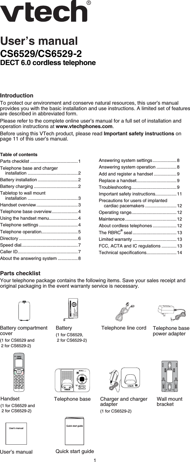 1CS6529/CS6529-2DECT 6.0 cordless telephoneIntroductionTo protect our environment and conserve natural resources, this user’s manual provides you with the basic installation and use instructions. A limited set of features are described in abbreviated form.Please refer to the complete online user’s manual for a full set of installation and operation instructions at www.vtechphones.com.Before using this VTech product, please read Important safety instructions on page 11 of this user’s manual.User’s manualParts checklistYour telephone package contains the following items. Save your sales receipt and original packaging in the event warranty service is necessary.Telephone line cordBattery(1 for CS6529,  2 for CS6529-2)Table of contentsParts checklist ......................................1Telephone base and charger installation ........................................2Battery installation ................................2Battery charging ...................................2Tabletop to wall mount installation ........................................3Handset overview.................................3Telephone base overview.....................4Using the handset menu.......................4Telephone settings ...............................4Telephone operation.............................5Directory ...............................................6Speed dial.............................................7Caller ID................................................7About the answering system ................8Answering system settings...................8Answering system operation ................8Add and register a handset ..................9Replace a handset................................9Troubleshooting.................................... 9Important safety instructions.................11Precautions for users of implanted cardiac pacemakers .........................12Operating range....................................12Maintenance.........................................12About cordless telephones ...................12The RBRC® seal ...................................13Limited warranty ...................................13FCC, ACTA and IC regulations ............136GEJPKECNURGEKſECVKQPU........................14Quick start guideQuick start guideBattery compartmentcover(1 for CS6529 and 2 for CS6529-2)Telephone base power adapterTelephone base Charger and charger adapter(1 for CS6529-2)Wall mount bracketHandset(1 for CS6529 and 2 for CS6529-2)User’s manualUser’s manual