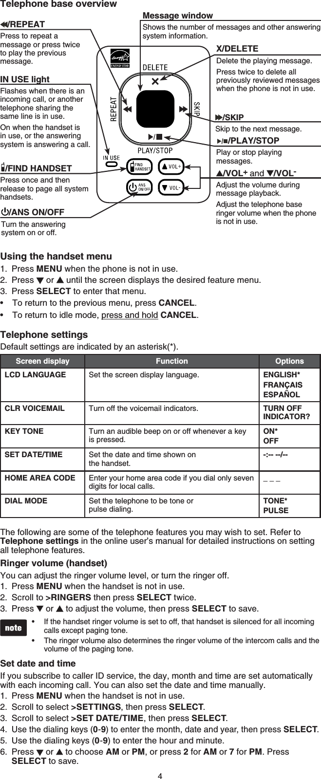 4Using the handset menuPress MENU when the phone is not in use.Press   or   until the screen displays the desired feature menu.Press SELECT to enter that menu.To return to the previous menu, press CANCEL.To return to idle mode, press and hold CANCEL.Telephone settingsDefault settings are indicated by an asterisk(*).Screen display Function OptionsLCD LANGUAGE Set the screen display language. ENGLISH*FRANÇAISESPAÑOLCLR VOICEMAIL Turn off the voicemail indicators. TURN OFF INDICATOR?KEY TONE Turn an audible beep on or off whenever a key is pressed.ON*OFFSET DATE/TIME Set the date and time shown on the handset.-:-- --/--HOME AREA CODE Enter your home area code if you dial only seven digits for local calls._ _ _DIAL MODE Set the telephone to be tone or pulse dialing.TONE*PULSEThe following are some of the telephone features you may wish to set. Refer to Telephone settings in the online user’s manual for detailed instructions on setting all telephone features.Ringer volume (handset)You can adjust the ringer volume level, or turn the ringer off.Press MENU when the handset is not in use.Scroll to &gt;RINGERS then press SELECT twice.Press   or   to adjust the volume, then press SELECT to save.If the handset ringer volume is set to off, that handset is silenced for all incoming calls except paging tone.The ringer volume also determines the ringer volume of the intercom calls and the volume of the paging tone.Set date and timeIf you subscribe to caller ID service, the day, month and time are set automatically with each incoming call. You can also set the date and time manually.Press MENU when the handset is not in use.Scroll to select &gt;SETTINGS, then press SELECT.Scroll to select &gt;SET DATE/TIME, then press SELECT.Use the dialing keys (0-9) to enter the month, date and year, then press SELECT.Use the dialing keys (0-9) to enter the hour and minute.Press   or   to choose AM or PM, or press 2 for AM or 7 for PM. Press SELECT to save. 1.2.3.••1.2.3.••1.2.3.4.5.6.Telephone base overviewX/DELETEDelete the playing message.Press twice to delete all previously reviewed messages when the phone is not in use.Message windowShows the number of messages and other answering system information.IN USE lightFlashes when there is an incoming call, or another telephone sharing the same line is in use.On when the handset is in use, or the answering system is answering a call./FIND HANDSETPress once and then release to page all system handsets./SKIPSkip to the next message.     /PLAY/STOPPlay or stop playing messages./ANS ON/OFFTurn the answering system on or off./REPEATPress to repeat a message or press twice to play the previous message./VOL  and  /VOLAdjust the volume during message playback.Adjust the telephone base ringer volume when the phone is not in use.