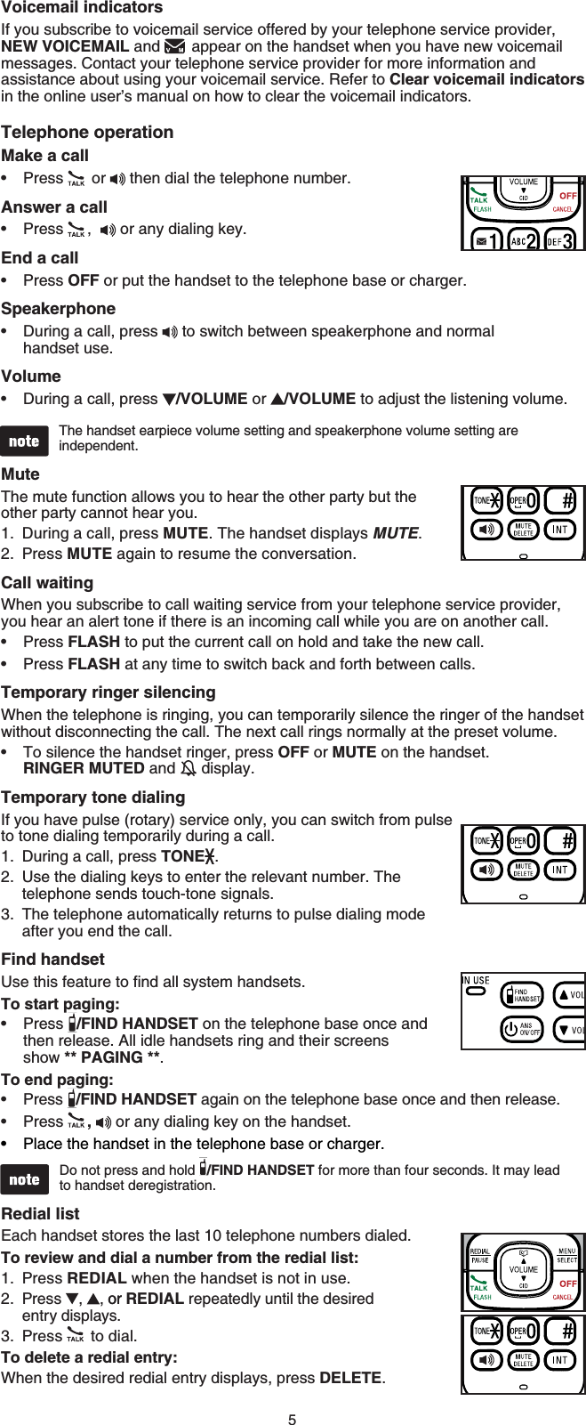 5Voicemail indicatorsIf you subscribe to voicemail service offered by your telephone service provider, NEW VOICEMAIL and   appear on the handset when you have new voicemail messages. Contact your telephone service provider for more information and assistance about using your voicemail service. Refer to Clear voicemail indicatorsin the online user’s manual on how to clear the voicemail indicators.Telephone operationMake a callPress  or   then dial the telephone number.Answer a callPress ,  or any dialing key.End a callPress OFF or put the handset to the telephone base or charger.SpeakerphoneDuring a call, press   to switch between speakerphone and normal handset use.VolumeDuring a call, press  /VOLUME or  /VOLUME to adjust the listening volume.The handset earpiece volume setting and speakerphone volume setting are independent.MuteThe mute function allows you to hear the other party but the other party cannot hear you.During a call, press MUTE. The handset displays MUTE.Press MUTE again to resume the conversation.Call waitingWhen you subscribe to call waiting service from your telephone service provider, you hear an alert tone if there is an incoming call while you are on another call. Press FLASH to put the current call on hold and take the new call.Press FLASH at any time to switch back and forth between calls.Temporary ringer silencingWhen the telephone is ringing, you can temporarily silence the ringer of the handset without disconnecting the call. The next call rings normally at the preset volume.To silence the handset ringer, press OFF or MUTE on the handset. RINGER MUTED and   display.Temporary tone dialingIf you have pulse (rotary) service only, you can switch from pulse to tone dialing temporarily during a call.During a call, press TONE .Use the dialing keys to enter the relevant number. The telephone sends touch-tone signals.The telephone automatically returns to pulse dialing mode after you end the call.Find handset7UGVJKUHGCVWTGVQſPFCNNU[UVGOJCPFUGVUTo start paging:Press /FIND HANDSET on the telephone base once and then release. All idle handsets ring and their screens show ** PAGING **.To end paging:Press  /FIND HANDSET again on the telephone base once and then release.Press ,or any dialing key on the handset.Place the handset in the telephone base or charger.Do not press and hold  /FIND HANDSET for more than four seconds. It may lead to handset deregistration. Redial list Each handset stores the last 10 telephone numbers dialed.To review and dial a number from the redial list:Press REDIAL when the handset is not in use.Press ,  , oror REDIAL repeatedly until the desired entry displays.Press   to dial.To delete a redial entry:When the desired redial entry displays, press DELETE.•••••1.2.•••1.2.3.••••1.2.3.